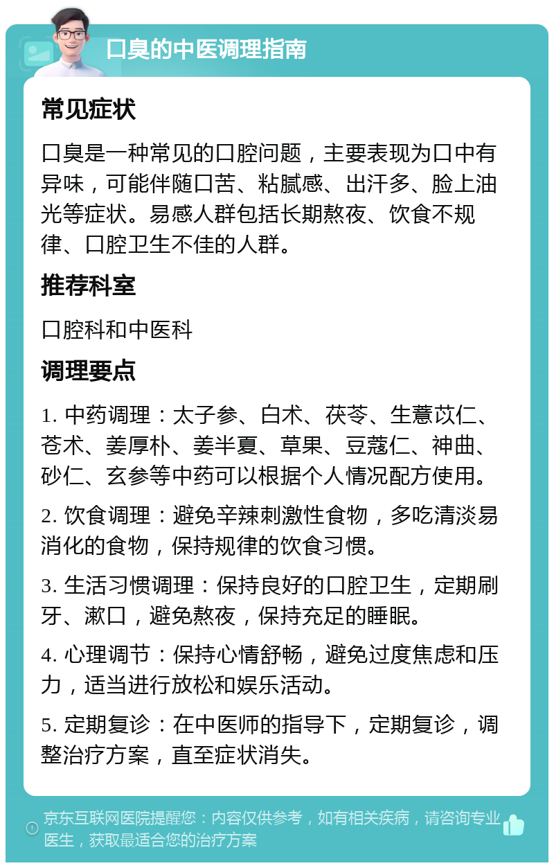 口臭的中医调理指南 常见症状 口臭是一种常见的口腔问题，主要表现为口中有异味，可能伴随口苦、粘腻感、出汗多、脸上油光等症状。易感人群包括长期熬夜、饮食不规律、口腔卫生不佳的人群。 推荐科室 口腔科和中医科 调理要点 1. 中药调理：太子参、白术、茯苓、生薏苡仁、苍术、姜厚朴、姜半夏、草果、豆蔻仁、神曲、砂仁、玄参等中药可以根据个人情况配方使用。 2. 饮食调理：避免辛辣刺激性食物，多吃清淡易消化的食物，保持规律的饮食习惯。 3. 生活习惯调理：保持良好的口腔卫生，定期刷牙、漱口，避免熬夜，保持充足的睡眠。 4. 心理调节：保持心情舒畅，避免过度焦虑和压力，适当进行放松和娱乐活动。 5. 定期复诊：在中医师的指导下，定期复诊，调整治疗方案，直至症状消失。