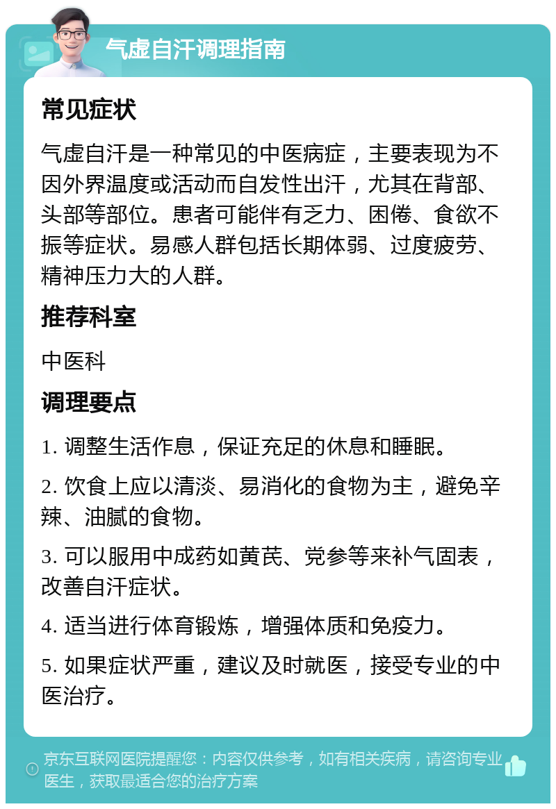 气虚自汗调理指南 常见症状 气虚自汗是一种常见的中医病症，主要表现为不因外界温度或活动而自发性出汗，尤其在背部、头部等部位。患者可能伴有乏力、困倦、食欲不振等症状。易感人群包括长期体弱、过度疲劳、精神压力大的人群。 推荐科室 中医科 调理要点 1. 调整生活作息，保证充足的休息和睡眠。 2. 饮食上应以清淡、易消化的食物为主，避免辛辣、油腻的食物。 3. 可以服用中成药如黄芪、党参等来补气固表，改善自汗症状。 4. 适当进行体育锻炼，增强体质和免疫力。 5. 如果症状严重，建议及时就医，接受专业的中医治疗。