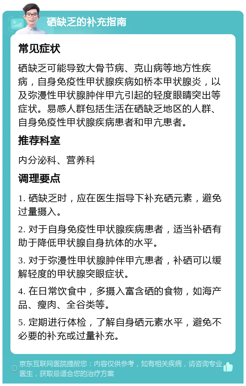 硒缺乏的补充指南 常见症状 硒缺乏可能导致大骨节病、克山病等地方性疾病，自身免疫性甲状腺疾病如桥本甲状腺炎，以及弥漫性甲状腺肿伴甲亢引起的轻度眼睛突出等症状。易感人群包括生活在硒缺乏地区的人群、自身免疫性甲状腺疾病患者和甲亢患者。 推荐科室 内分泌科、营养科 调理要点 1. 硒缺乏时，应在医生指导下补充硒元素，避免过量摄入。 2. 对于自身免疫性甲状腺疾病患者，适当补硒有助于降低甲状腺自身抗体的水平。 3. 对于弥漫性甲状腺肿伴甲亢患者，补硒可以缓解轻度的甲状腺突眼症状。 4. 在日常饮食中，多摄入富含硒的食物，如海产品、瘦肉、全谷类等。 5. 定期进行体检，了解自身硒元素水平，避免不必要的补充或过量补充。