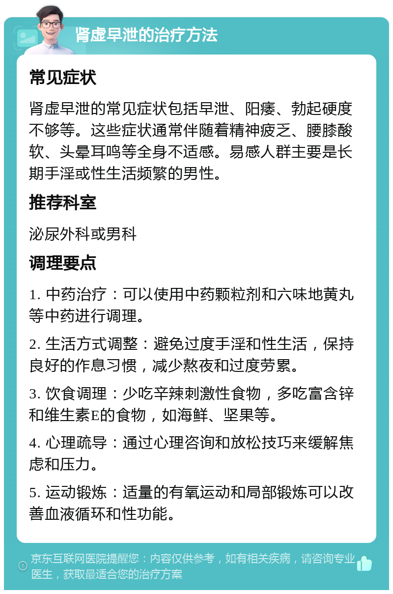 肾虚早泄的治疗方法 常见症状 肾虚早泄的常见症状包括早泄、阳痿、勃起硬度不够等。这些症状通常伴随着精神疲乏、腰膝酸软、头晕耳鸣等全身不适感。易感人群主要是长期手淫或性生活频繁的男性。 推荐科室 泌尿外科或男科 调理要点 1. 中药治疗：可以使用中药颗粒剂和六味地黄丸等中药进行调理。 2. 生活方式调整：避免过度手淫和性生活，保持良好的作息习惯，减少熬夜和过度劳累。 3. 饮食调理：少吃辛辣刺激性食物，多吃富含锌和维生素E的食物，如海鲜、坚果等。 4. 心理疏导：通过心理咨询和放松技巧来缓解焦虑和压力。 5. 运动锻炼：适量的有氧运动和局部锻炼可以改善血液循环和性功能。