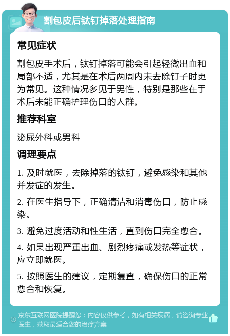 割包皮后钛钉掉落处理指南 常见症状 割包皮手术后，钛钉掉落可能会引起轻微出血和局部不适，尤其是在术后两周内未去除钉子时更为常见。这种情况多见于男性，特别是那些在手术后未能正确护理伤口的人群。 推荐科室 泌尿外科或男科 调理要点 1. 及时就医，去除掉落的钛钉，避免感染和其他并发症的发生。 2. 在医生指导下，正确清洁和消毒伤口，防止感染。 3. 避免过度活动和性生活，直到伤口完全愈合。 4. 如果出现严重出血、剧烈疼痛或发热等症状，应立即就医。 5. 按照医生的建议，定期复查，确保伤口的正常愈合和恢复。