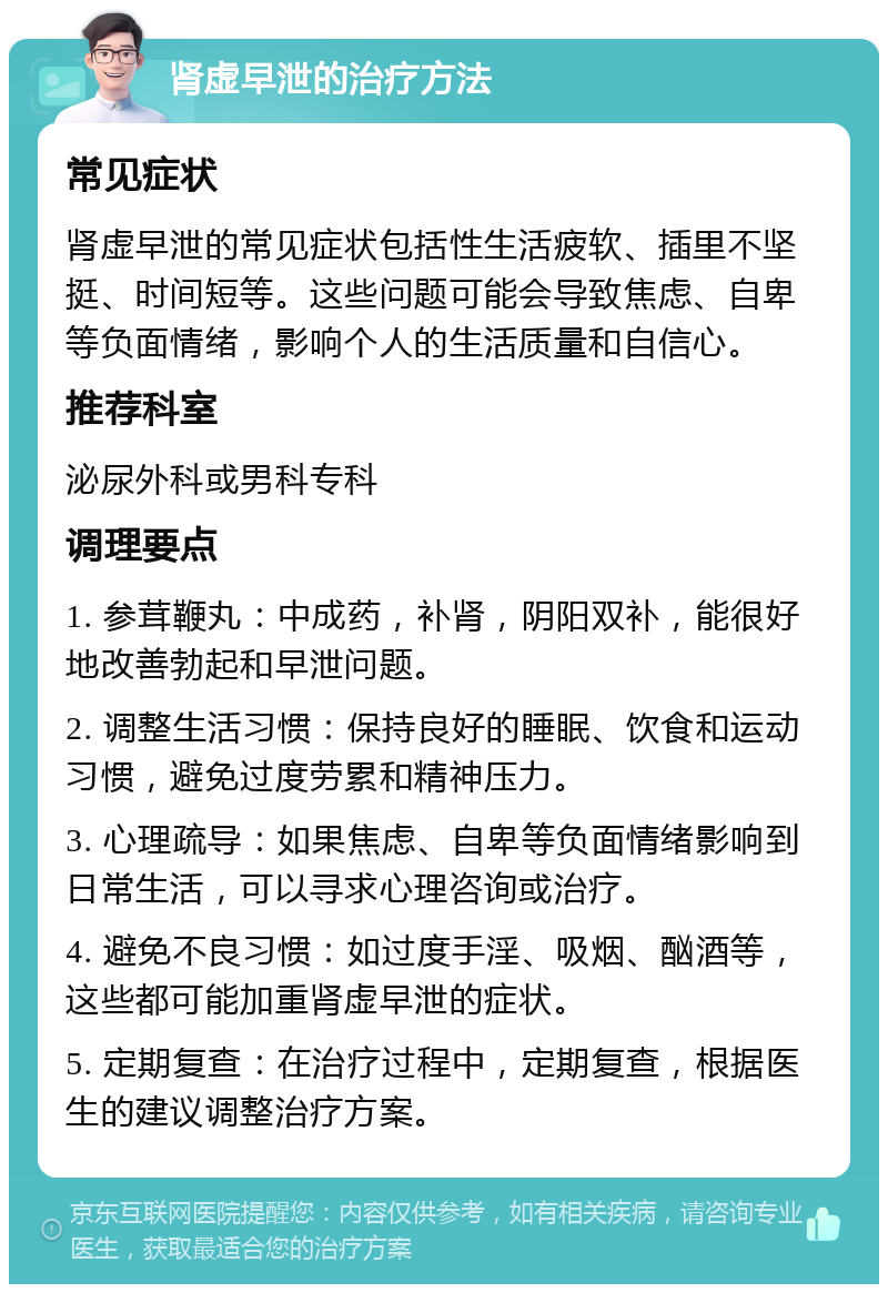 肾虚早泄的治疗方法 常见症状 肾虚早泄的常见症状包括性生活疲软、插里不坚挺、时间短等。这些问题可能会导致焦虑、自卑等负面情绪，影响个人的生活质量和自信心。 推荐科室 泌尿外科或男科专科 调理要点 1. 参茸鞭丸：中成药，补肾，阴阳双补，能很好地改善勃起和早泄问题。 2. 调整生活习惯：保持良好的睡眠、饮食和运动习惯，避免过度劳累和精神压力。 3. 心理疏导：如果焦虑、自卑等负面情绪影响到日常生活，可以寻求心理咨询或治疗。 4. 避免不良习惯：如过度手淫、吸烟、酗酒等，这些都可能加重肾虚早泄的症状。 5. 定期复查：在治疗过程中，定期复查，根据医生的建议调整治疗方案。