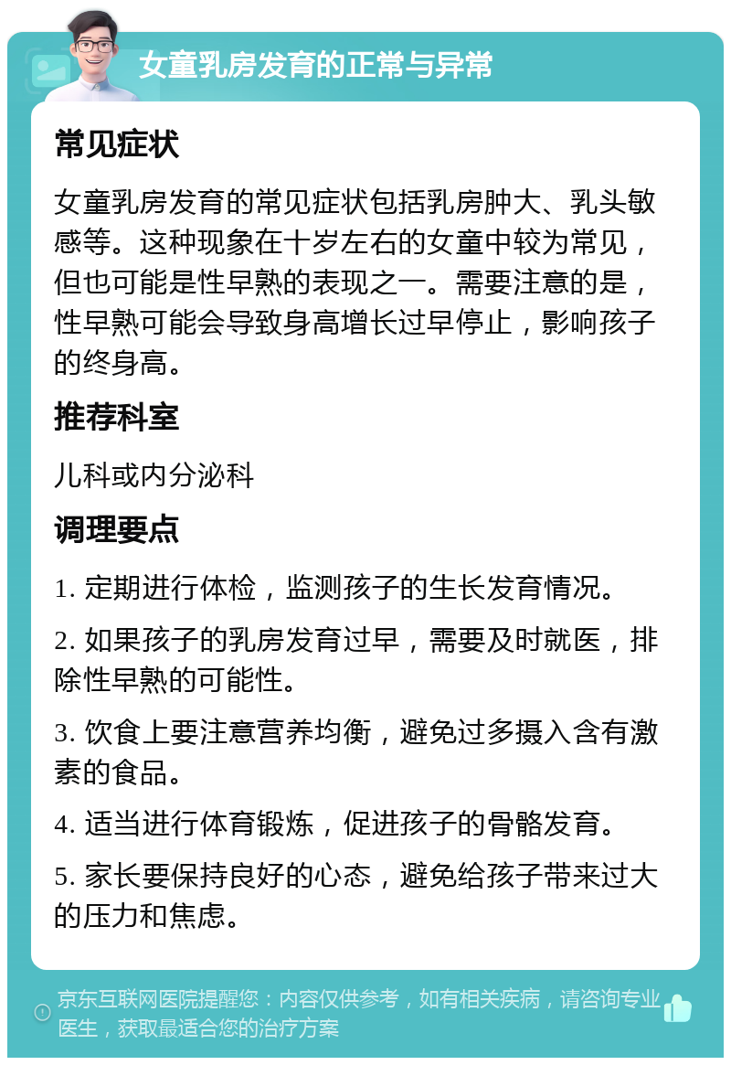 女童乳房发育的正常与异常 常见症状 女童乳房发育的常见症状包括乳房肿大、乳头敏感等。这种现象在十岁左右的女童中较为常见，但也可能是性早熟的表现之一。需要注意的是，性早熟可能会导致身高增长过早停止，影响孩子的终身高。 推荐科室 儿科或内分泌科 调理要点 1. 定期进行体检，监测孩子的生长发育情况。 2. 如果孩子的乳房发育过早，需要及时就医，排除性早熟的可能性。 3. 饮食上要注意营养均衡，避免过多摄入含有激素的食品。 4. 适当进行体育锻炼，促进孩子的骨骼发育。 5. 家长要保持良好的心态，避免给孩子带来过大的压力和焦虑。