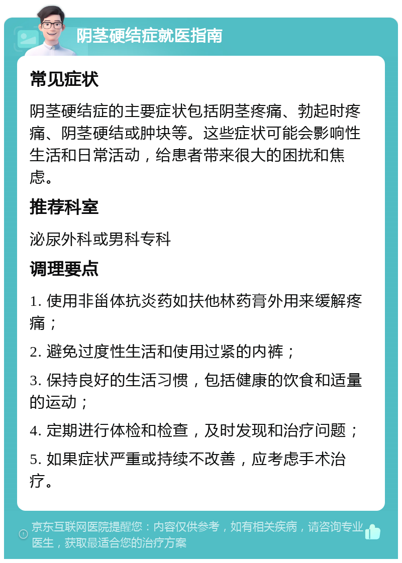 阴茎硬结症就医指南 常见症状 阴茎硬结症的主要症状包括阴茎疼痛、勃起时疼痛、阴茎硬结或肿块等。这些症状可能会影响性生活和日常活动，给患者带来很大的困扰和焦虑。 推荐科室 泌尿外科或男科专科 调理要点 1. 使用非甾体抗炎药如扶他林药膏外用来缓解疼痛； 2. 避免过度性生活和使用过紧的内裤； 3. 保持良好的生活习惯，包括健康的饮食和适量的运动； 4. 定期进行体检和检查，及时发现和治疗问题； 5. 如果症状严重或持续不改善，应考虑手术治疗。