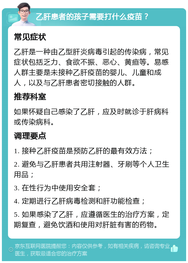 乙肝患者的孩子需要打什么疫苗？ 常见症状 乙肝是一种由乙型肝炎病毒引起的传染病，常见症状包括乏力、食欲不振、恶心、黄疸等。易感人群主要是未接种乙肝疫苗的婴儿、儿童和成人，以及与乙肝患者密切接触的人群。 推荐科室 如果怀疑自己感染了乙肝，应及时就诊于肝病科或传染病科。 调理要点 1. 接种乙肝疫苗是预防乙肝的最有效方法； 2. 避免与乙肝患者共用注射器、牙刷等个人卫生用品； 3. 在性行为中使用安全套； 4. 定期进行乙肝病毒检测和肝功能检查； 5. 如果感染了乙肝，应遵循医生的治疗方案，定期复查，避免饮酒和使用对肝脏有害的药物。