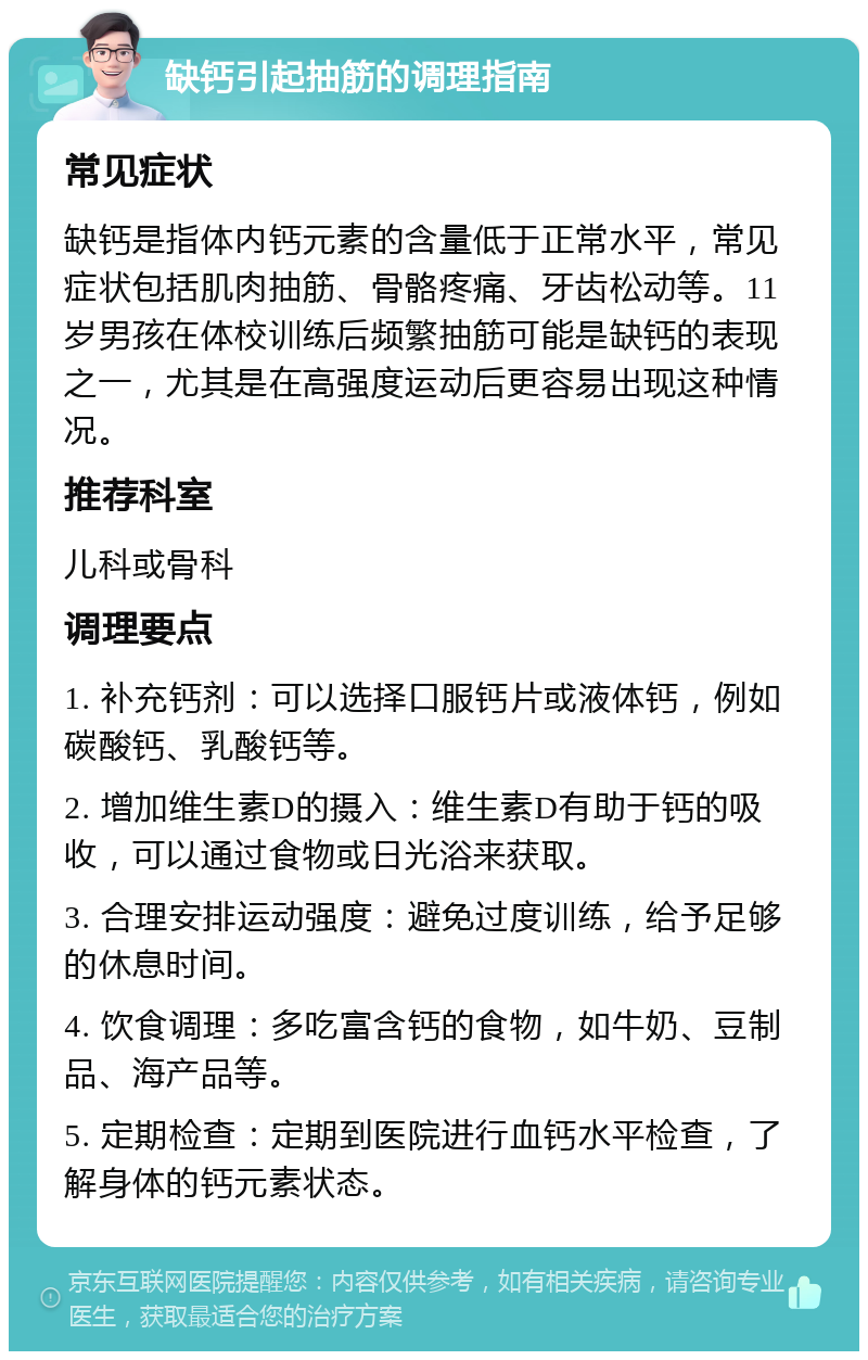 缺钙引起抽筋的调理指南 常见症状 缺钙是指体内钙元素的含量低于正常水平，常见症状包括肌肉抽筋、骨骼疼痛、牙齿松动等。11岁男孩在体校训练后频繁抽筋可能是缺钙的表现之一，尤其是在高强度运动后更容易出现这种情况。 推荐科室 儿科或骨科 调理要点 1. 补充钙剂：可以选择口服钙片或液体钙，例如碳酸钙、乳酸钙等。 2. 增加维生素D的摄入：维生素D有助于钙的吸收，可以通过食物或日光浴来获取。 3. 合理安排运动强度：避免过度训练，给予足够的休息时间。 4. 饮食调理：多吃富含钙的食物，如牛奶、豆制品、海产品等。 5. 定期检查：定期到医院进行血钙水平检查，了解身体的钙元素状态。