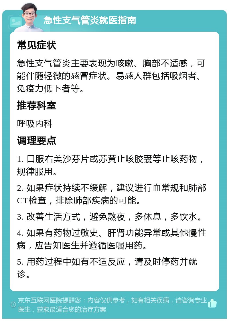 急性支气管炎就医指南 常见症状 急性支气管炎主要表现为咳嗽、胸部不适感，可能伴随轻微的感冒症状。易感人群包括吸烟者、免疫力低下者等。 推荐科室 呼吸内科 调理要点 1. 口服右美沙芬片或苏黄止咳胶囊等止咳药物，规律服用。 2. 如果症状持续不缓解，建议进行血常规和肺部CT检查，排除肺部疾病的可能。 3. 改善生活方式，避免熬夜，多休息，多饮水。 4. 如果有药物过敏史、肝肾功能异常或其他慢性病，应告知医生并遵循医嘱用药。 5. 用药过程中如有不适反应，请及时停药并就诊。