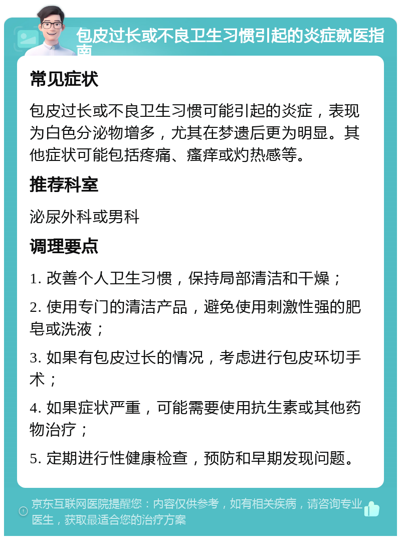 包皮过长或不良卫生习惯引起的炎症就医指南 常见症状 包皮过长或不良卫生习惯可能引起的炎症，表现为白色分泌物增多，尤其在梦遗后更为明显。其他症状可能包括疼痛、瘙痒或灼热感等。 推荐科室 泌尿外科或男科 调理要点 1. 改善个人卫生习惯，保持局部清洁和干燥； 2. 使用专门的清洁产品，避免使用刺激性强的肥皂或洗液； 3. 如果有包皮过长的情况，考虑进行包皮环切手术； 4. 如果症状严重，可能需要使用抗生素或其他药物治疗； 5. 定期进行性健康检查，预防和早期发现问题。