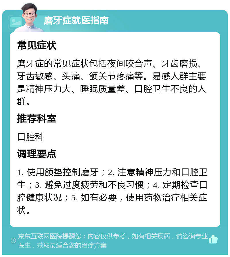 磨牙症就医指南 常见症状 磨牙症的常见症状包括夜间咬合声、牙齿磨损、牙齿敏感、头痛、颌关节疼痛等。易感人群主要是精神压力大、睡眠质量差、口腔卫生不良的人群。 推荐科室 口腔科 调理要点 1. 使用颌垫控制磨牙；2. 注意精神压力和口腔卫生；3. 避免过度疲劳和不良习惯；4. 定期检查口腔健康状况；5. 如有必要，使用药物治疗相关症状。