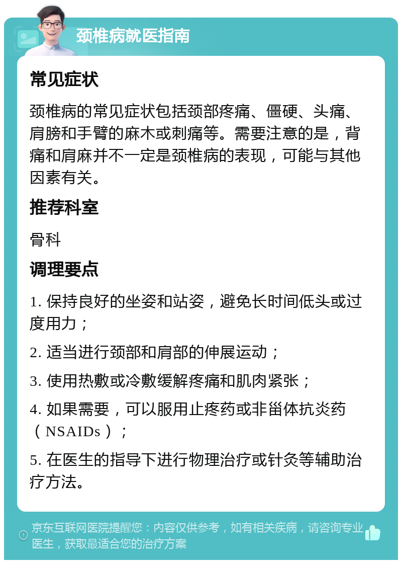 颈椎病就医指南 常见症状 颈椎病的常见症状包括颈部疼痛、僵硬、头痛、肩膀和手臂的麻木或刺痛等。需要注意的是，背痛和肩麻并不一定是颈椎病的表现，可能与其他因素有关。 推荐科室 骨科 调理要点 1. 保持良好的坐姿和站姿，避免长时间低头或过度用力； 2. 适当进行颈部和肩部的伸展运动； 3. 使用热敷或冷敷缓解疼痛和肌肉紧张； 4. 如果需要，可以服用止疼药或非甾体抗炎药（NSAIDs）； 5. 在医生的指导下进行物理治疗或针灸等辅助治疗方法。