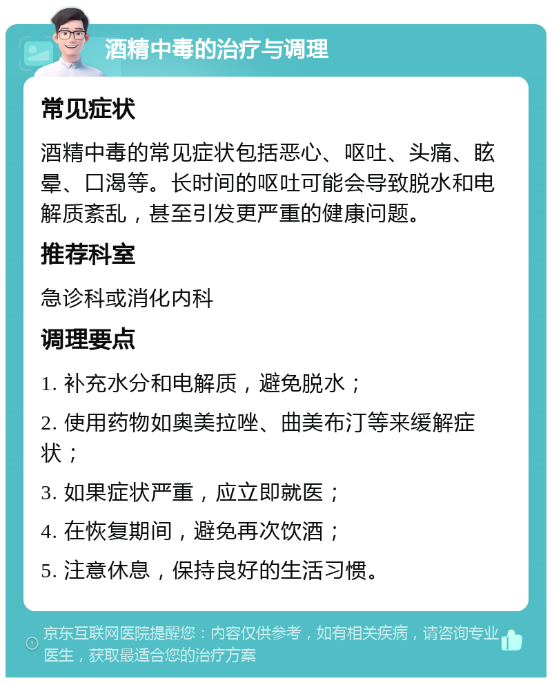 酒精中毒的治疗与调理 常见症状 酒精中毒的常见症状包括恶心、呕吐、头痛、眩晕、口渴等。长时间的呕吐可能会导致脱水和电解质紊乱，甚至引发更严重的健康问题。 推荐科室 急诊科或消化内科 调理要点 1. 补充水分和电解质，避免脱水； 2. 使用药物如奥美拉唑、曲美布汀等来缓解症状； 3. 如果症状严重，应立即就医； 4. 在恢复期间，避免再次饮酒； 5. 注意休息，保持良好的生活习惯。