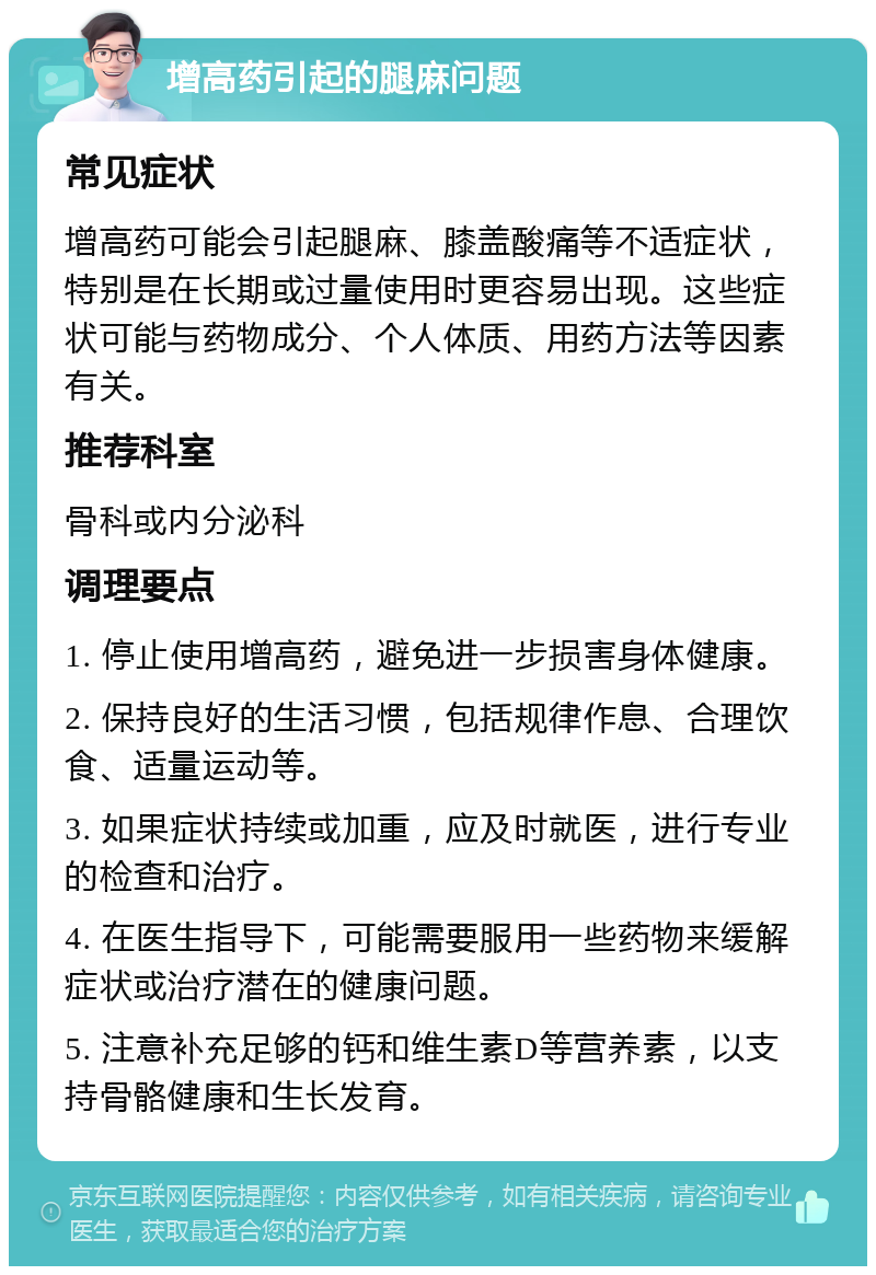 增高药引起的腿麻问题 常见症状 增高药可能会引起腿麻、膝盖酸痛等不适症状，特别是在长期或过量使用时更容易出现。这些症状可能与药物成分、个人体质、用药方法等因素有关。 推荐科室 骨科或内分泌科 调理要点 1. 停止使用增高药，避免进一步损害身体健康。 2. 保持良好的生活习惯，包括规律作息、合理饮食、适量运动等。 3. 如果症状持续或加重，应及时就医，进行专业的检查和治疗。 4. 在医生指导下，可能需要服用一些药物来缓解症状或治疗潜在的健康问题。 5. 注意补充足够的钙和维生素D等营养素，以支持骨骼健康和生长发育。