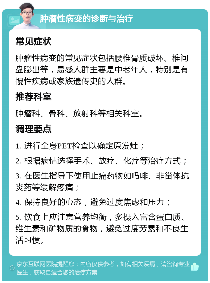 肿瘤性病变的诊断与治疗 常见症状 肿瘤性病变的常见症状包括腰椎骨质破坏、椎间盘膨出等，易感人群主要是中老年人，特别是有慢性疾病或家族遗传史的人群。 推荐科室 肿瘤科、骨科、放射科等相关科室。 调理要点 1. 进行全身PET检查以确定原发灶； 2. 根据病情选择手术、放疗、化疗等治疗方式； 3. 在医生指导下使用止痛药物如吗啡、非甾体抗炎药等缓解疼痛； 4. 保持良好的心态，避免过度焦虑和压力； 5. 饮食上应注意营养均衡，多摄入富含蛋白质、维生素和矿物质的食物，避免过度劳累和不良生活习惯。