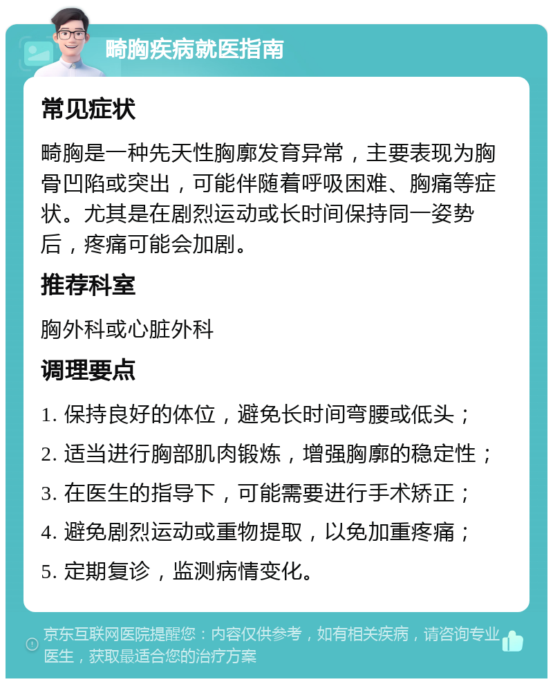 畸胸疾病就医指南 常见症状 畸胸是一种先天性胸廓发育异常，主要表现为胸骨凹陷或突出，可能伴随着呼吸困难、胸痛等症状。尤其是在剧烈运动或长时间保持同一姿势后，疼痛可能会加剧。 推荐科室 胸外科或心脏外科 调理要点 1. 保持良好的体位，避免长时间弯腰或低头； 2. 适当进行胸部肌肉锻炼，增强胸廓的稳定性； 3. 在医生的指导下，可能需要进行手术矫正； 4. 避免剧烈运动或重物提取，以免加重疼痛； 5. 定期复诊，监测病情变化。