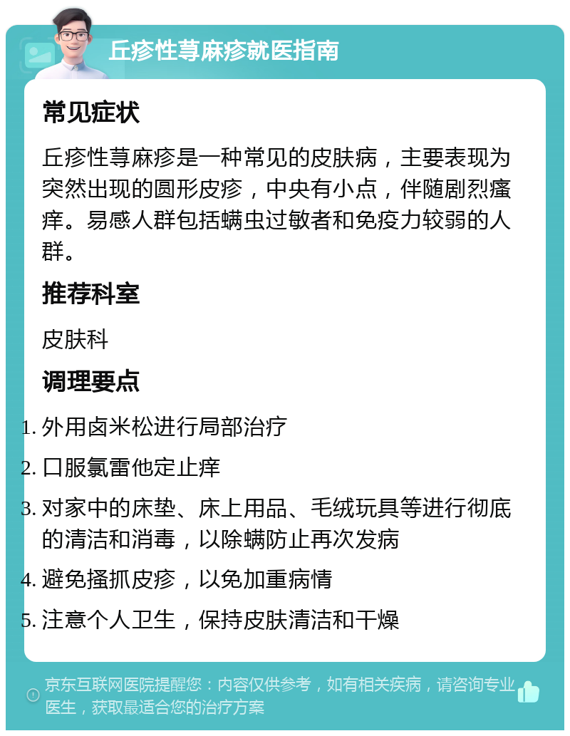 丘疹性荨麻疹就医指南 常见症状 丘疹性荨麻疹是一种常见的皮肤病，主要表现为突然出现的圆形皮疹，中央有小点，伴随剧烈瘙痒。易感人群包括螨虫过敏者和免疫力较弱的人群。 推荐科室 皮肤科 调理要点 外用卤米松进行局部治疗 口服氯雷他定止痒 对家中的床垫、床上用品、毛绒玩具等进行彻底的清洁和消毒，以除螨防止再次发病 避免搔抓皮疹，以免加重病情 注意个人卫生，保持皮肤清洁和干燥