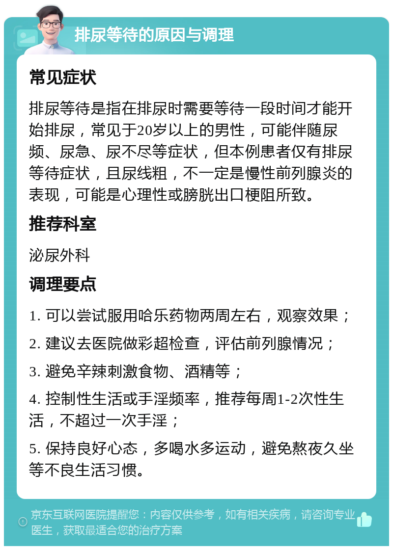 排尿等待的原因与调理 常见症状 排尿等待是指在排尿时需要等待一段时间才能开始排尿，常见于20岁以上的男性，可能伴随尿频、尿急、尿不尽等症状，但本例患者仅有排尿等待症状，且尿线粗，不一定是慢性前列腺炎的表现，可能是心理性或膀胱出口梗阻所致。 推荐科室 泌尿外科 调理要点 1. 可以尝试服用哈乐药物两周左右，观察效果； 2. 建议去医院做彩超检查，评估前列腺情况； 3. 避免辛辣刺激食物、酒精等； 4. 控制性生活或手淫频率，推荐每周1-2次性生活，不超过一次手淫； 5. 保持良好心态，多喝水多运动，避免熬夜久坐等不良生活习惯。