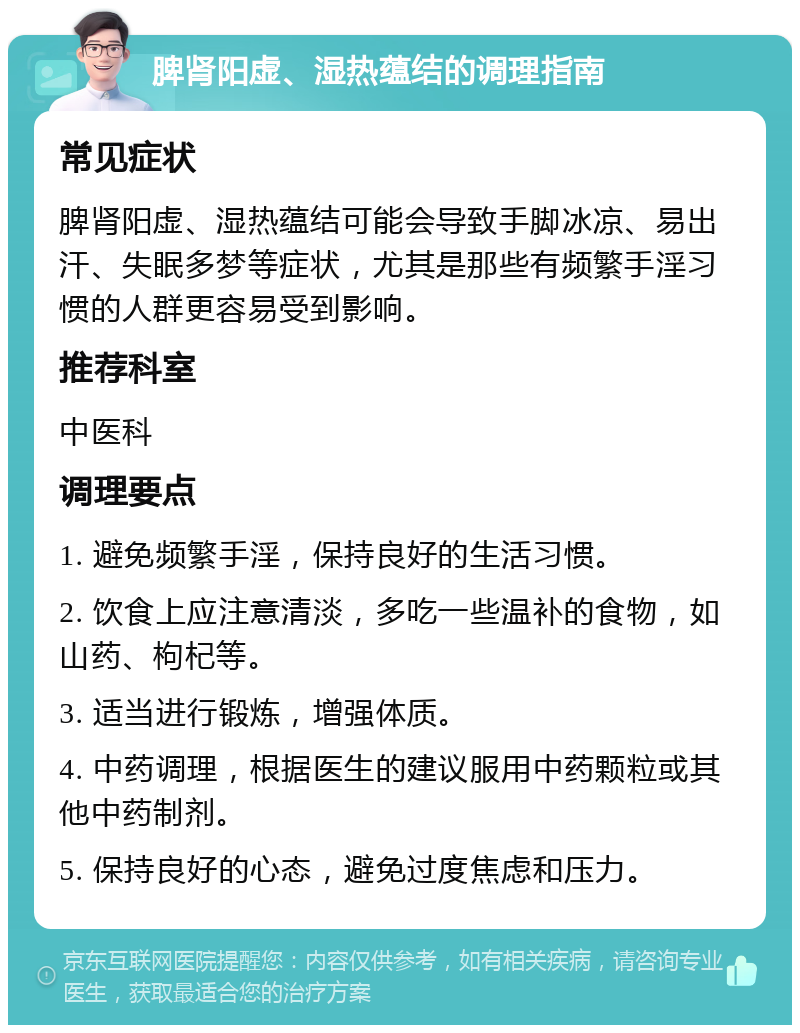 脾肾阳虚、湿热蕴结的调理指南 常见症状 脾肾阳虚、湿热蕴结可能会导致手脚冰凉、易出汗、失眠多梦等症状，尤其是那些有频繁手淫习惯的人群更容易受到影响。 推荐科室 中医科 调理要点 1. 避免频繁手淫，保持良好的生活习惯。 2. 饮食上应注意清淡，多吃一些温补的食物，如山药、枸杞等。 3. 适当进行锻炼，增强体质。 4. 中药调理，根据医生的建议服用中药颗粒或其他中药制剂。 5. 保持良好的心态，避免过度焦虑和压力。