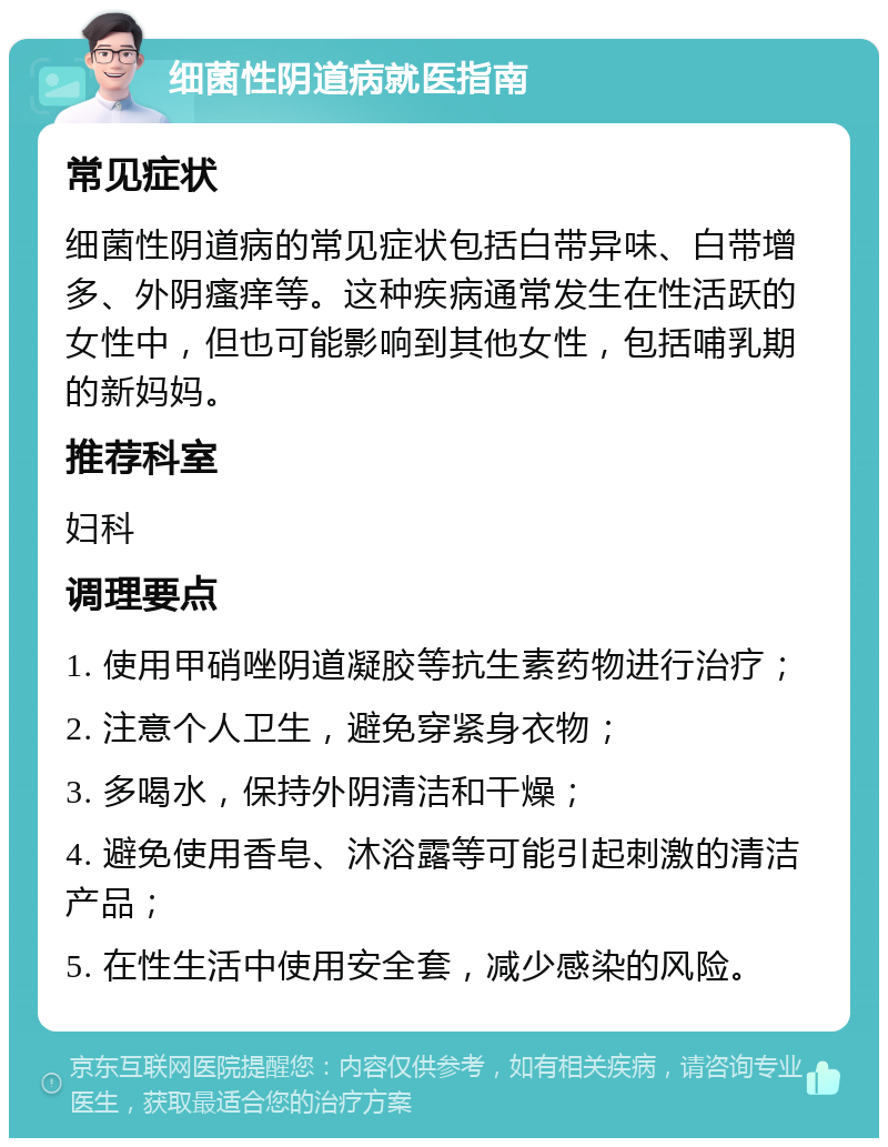 细菌性阴道病就医指南 常见症状 细菌性阴道病的常见症状包括白带异味、白带增多、外阴瘙痒等。这种疾病通常发生在性活跃的女性中，但也可能影响到其他女性，包括哺乳期的新妈妈。 推荐科室 妇科 调理要点 1. 使用甲硝唑阴道凝胶等抗生素药物进行治疗； 2. 注意个人卫生，避免穿紧身衣物； 3. 多喝水，保持外阴清洁和干燥； 4. 避免使用香皂、沐浴露等可能引起刺激的清洁产品； 5. 在性生活中使用安全套，减少感染的风险。