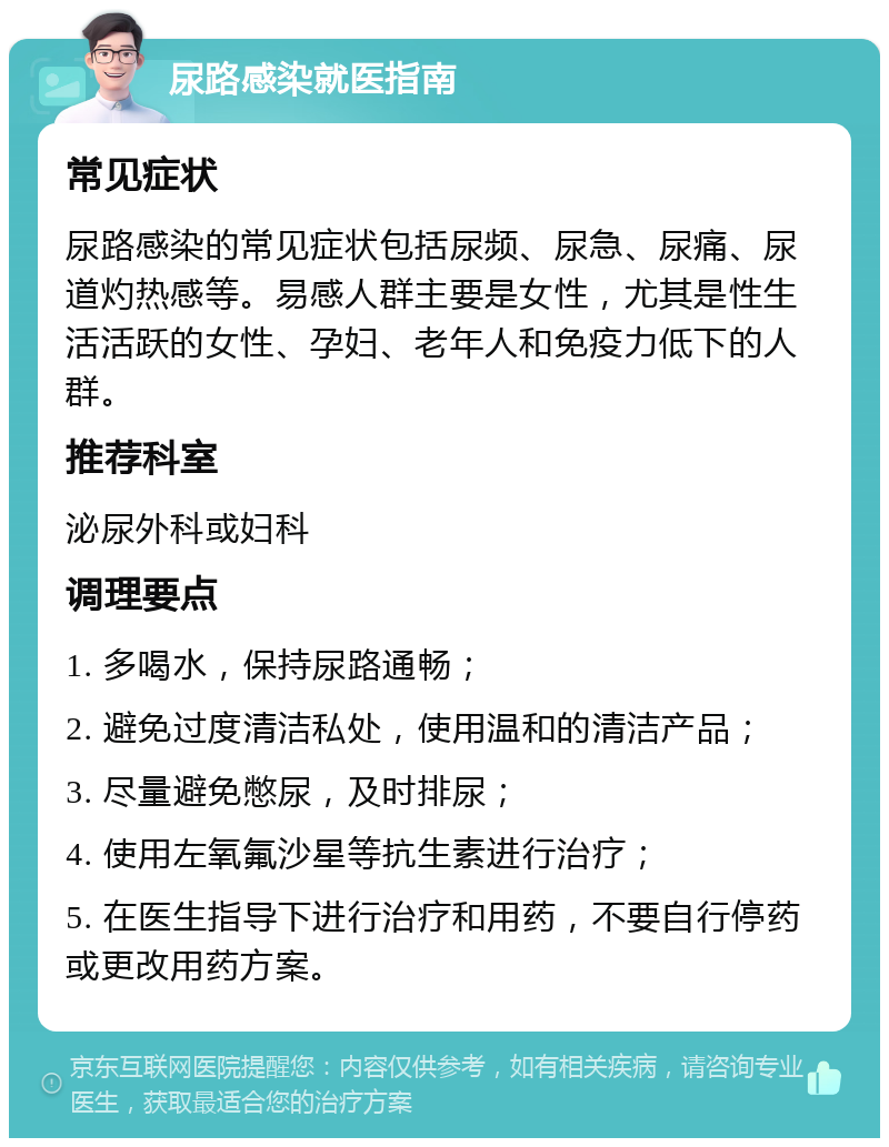 尿路感染就医指南 常见症状 尿路感染的常见症状包括尿频、尿急、尿痛、尿道灼热感等。易感人群主要是女性，尤其是性生活活跃的女性、孕妇、老年人和免疫力低下的人群。 推荐科室 泌尿外科或妇科 调理要点 1. 多喝水，保持尿路通畅； 2. 避免过度清洁私处，使用温和的清洁产品； 3. 尽量避免憋尿，及时排尿； 4. 使用左氧氟沙星等抗生素进行治疗； 5. 在医生指导下进行治疗和用药，不要自行停药或更改用药方案。