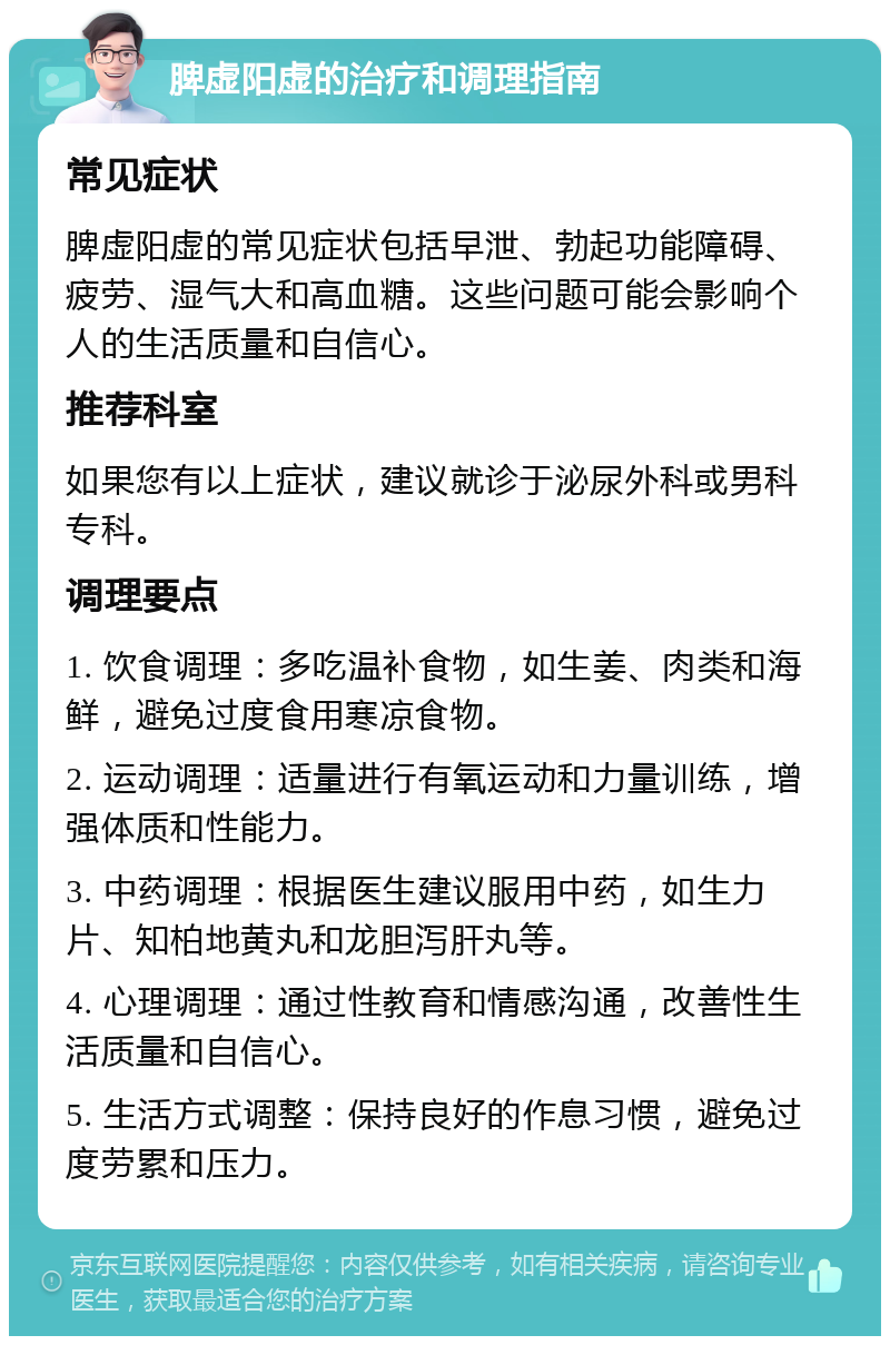 脾虚阳虚的治疗和调理指南 常见症状 脾虚阳虚的常见症状包括早泄、勃起功能障碍、疲劳、湿气大和高血糖。这些问题可能会影响个人的生活质量和自信心。 推荐科室 如果您有以上症状，建议就诊于泌尿外科或男科专科。 调理要点 1. 饮食调理：多吃温补食物，如生姜、肉类和海鲜，避免过度食用寒凉食物。 2. 运动调理：适量进行有氧运动和力量训练，增强体质和性能力。 3. 中药调理：根据医生建议服用中药，如生力片、知柏地黄丸和龙胆泻肝丸等。 4. 心理调理：通过性教育和情感沟通，改善性生活质量和自信心。 5. 生活方式调整：保持良好的作息习惯，避免过度劳累和压力。