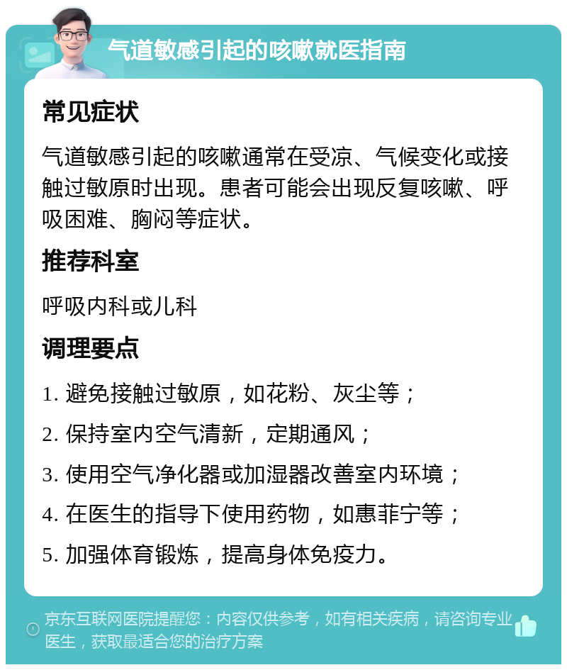 气道敏感引起的咳嗽就医指南 常见症状 气道敏感引起的咳嗽通常在受凉、气候变化或接触过敏原时出现。患者可能会出现反复咳嗽、呼吸困难、胸闷等症状。 推荐科室 呼吸内科或儿科 调理要点 1. 避免接触过敏原，如花粉、灰尘等； 2. 保持室内空气清新，定期通风； 3. 使用空气净化器或加湿器改善室内环境； 4. 在医生的指导下使用药物，如惠菲宁等； 5. 加强体育锻炼，提高身体免疫力。