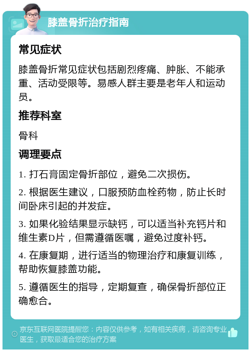 膝盖骨折治疗指南 常见症状 膝盖骨折常见症状包括剧烈疼痛、肿胀、不能承重、活动受限等。易感人群主要是老年人和运动员。 推荐科室 骨科 调理要点 1. 打石膏固定骨折部位，避免二次损伤。 2. 根据医生建议，口服预防血栓药物，防止长时间卧床引起的并发症。 3. 如果化验结果显示缺钙，可以适当补充钙片和维生素D片，但需遵循医嘱，避免过度补钙。 4. 在康复期，进行适当的物理治疗和康复训练，帮助恢复膝盖功能。 5. 遵循医生的指导，定期复查，确保骨折部位正确愈合。