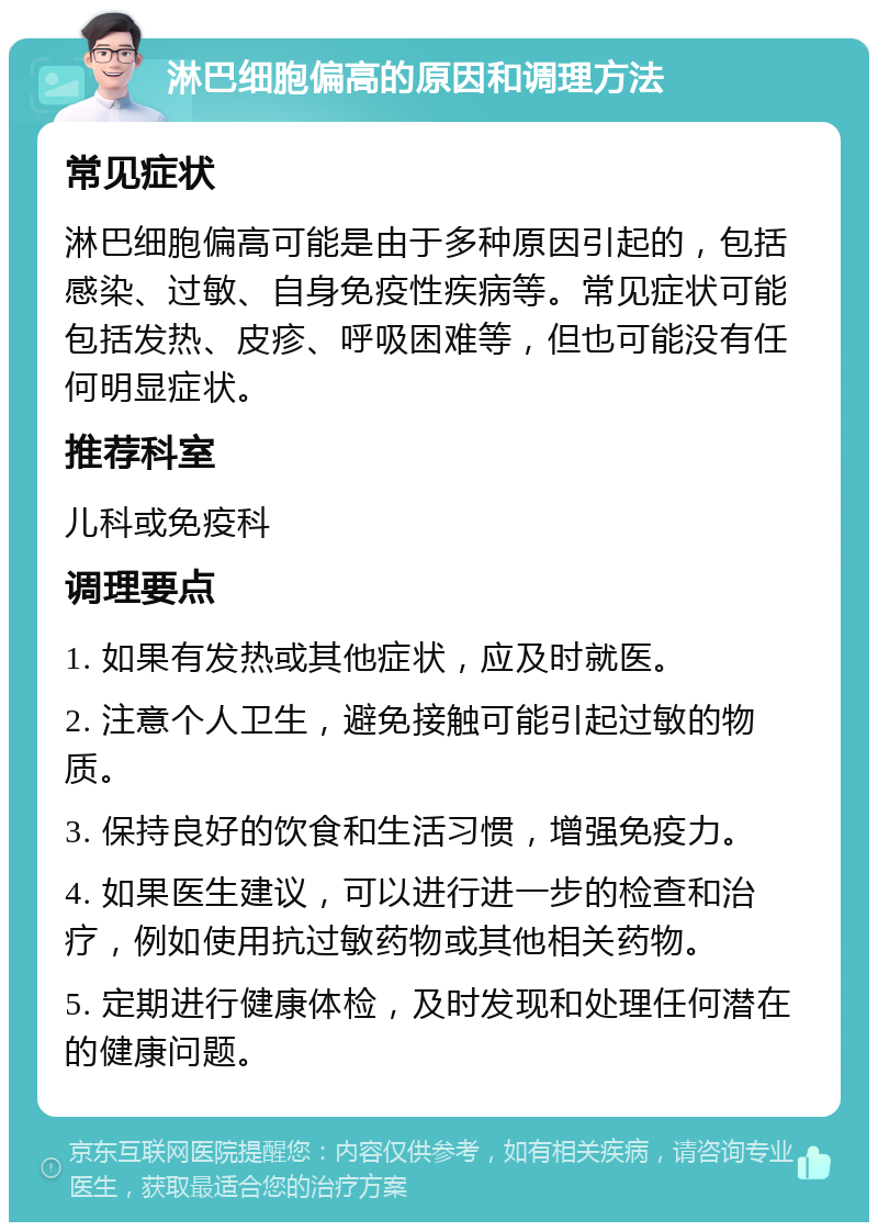 淋巴细胞偏高的原因和调理方法 常见症状 淋巴细胞偏高可能是由于多种原因引起的，包括感染、过敏、自身免疫性疾病等。常见症状可能包括发热、皮疹、呼吸困难等，但也可能没有任何明显症状。 推荐科室 儿科或免疫科 调理要点 1. 如果有发热或其他症状，应及时就医。 2. 注意个人卫生，避免接触可能引起过敏的物质。 3. 保持良好的饮食和生活习惯，增强免疫力。 4. 如果医生建议，可以进行进一步的检查和治疗，例如使用抗过敏药物或其他相关药物。 5. 定期进行健康体检，及时发现和处理任何潜在的健康问题。