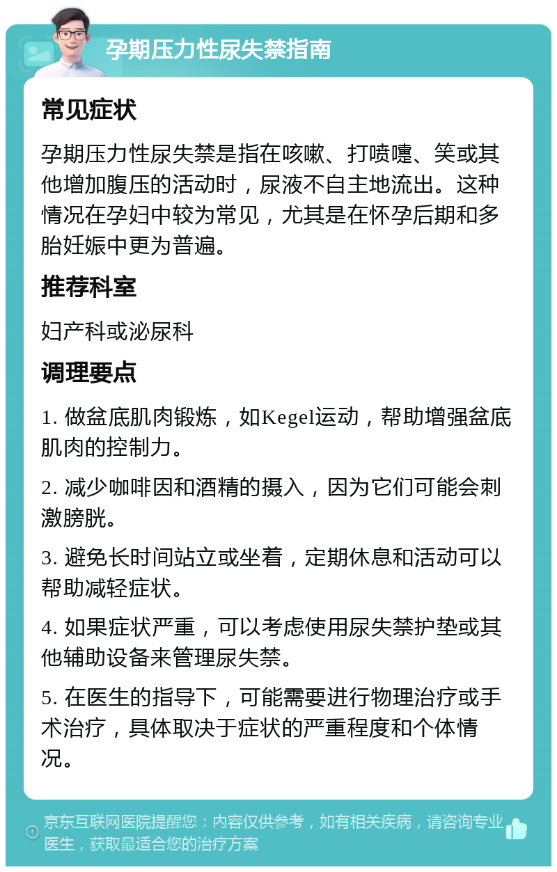 孕期压力性尿失禁指南 常见症状 孕期压力性尿失禁是指在咳嗽、打喷嚏、笑或其他增加腹压的活动时，尿液不自主地流出。这种情况在孕妇中较为常见，尤其是在怀孕后期和多胎妊娠中更为普遍。 推荐科室 妇产科或泌尿科 调理要点 1. 做盆底肌肉锻炼，如Kegel运动，帮助增强盆底肌肉的控制力。 2. 减少咖啡因和酒精的摄入，因为它们可能会刺激膀胱。 3. 避免长时间站立或坐着，定期休息和活动可以帮助减轻症状。 4. 如果症状严重，可以考虑使用尿失禁护垫或其他辅助设备来管理尿失禁。 5. 在医生的指导下，可能需要进行物理治疗或手术治疗，具体取决于症状的严重程度和个体情况。