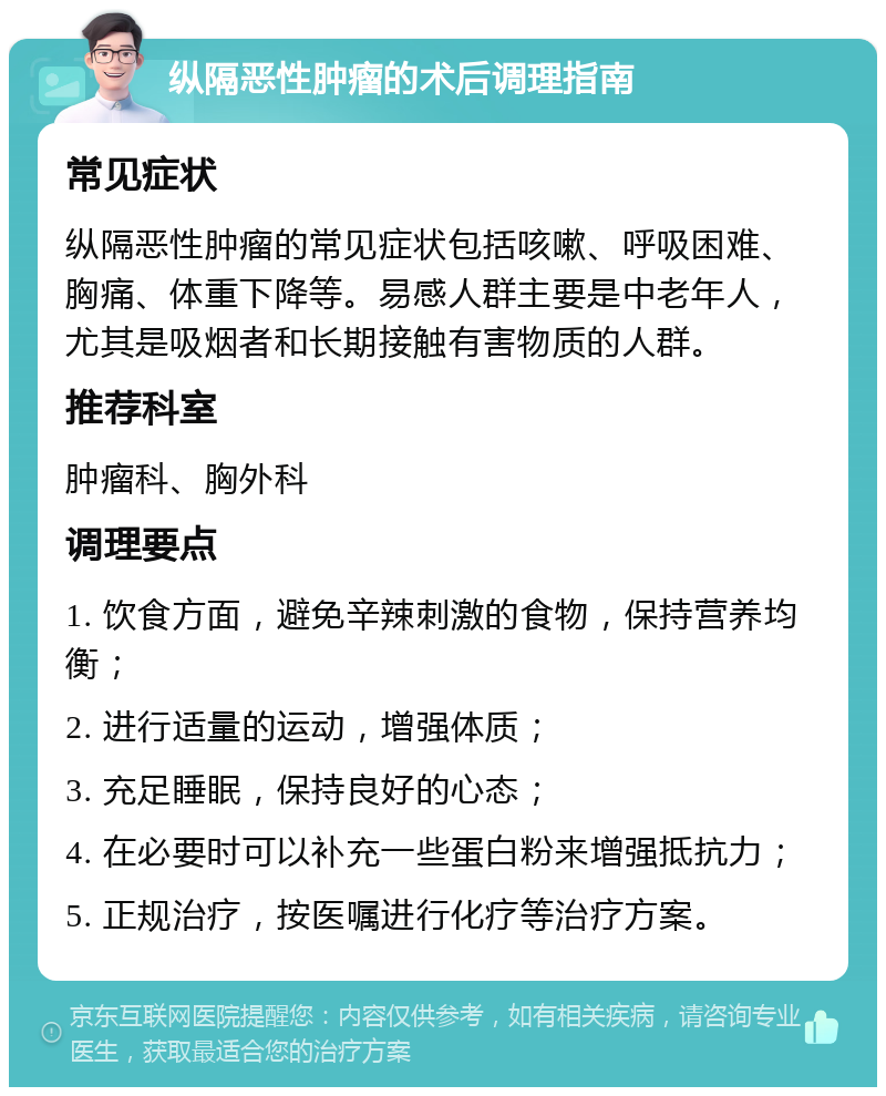 纵隔恶性肿瘤的术后调理指南 常见症状 纵隔恶性肿瘤的常见症状包括咳嗽、呼吸困难、胸痛、体重下降等。易感人群主要是中老年人，尤其是吸烟者和长期接触有害物质的人群。 推荐科室 肿瘤科、胸外科 调理要点 1. 饮食方面，避免辛辣刺激的食物，保持营养均衡； 2. 进行适量的运动，增强体质； 3. 充足睡眠，保持良好的心态； 4. 在必要时可以补充一些蛋白粉来增强抵抗力； 5. 正规治疗，按医嘱进行化疗等治疗方案。