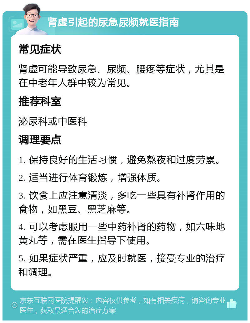 肾虚引起的尿急尿频就医指南 常见症状 肾虚可能导致尿急、尿频、腰疼等症状，尤其是在中老年人群中较为常见。 推荐科室 泌尿科或中医科 调理要点 1. 保持良好的生活习惯，避免熬夜和过度劳累。 2. 适当进行体育锻炼，增强体质。 3. 饮食上应注意清淡，多吃一些具有补肾作用的食物，如黑豆、黑芝麻等。 4. 可以考虑服用一些中药补肾的药物，如六味地黄丸等，需在医生指导下使用。 5. 如果症状严重，应及时就医，接受专业的治疗和调理。