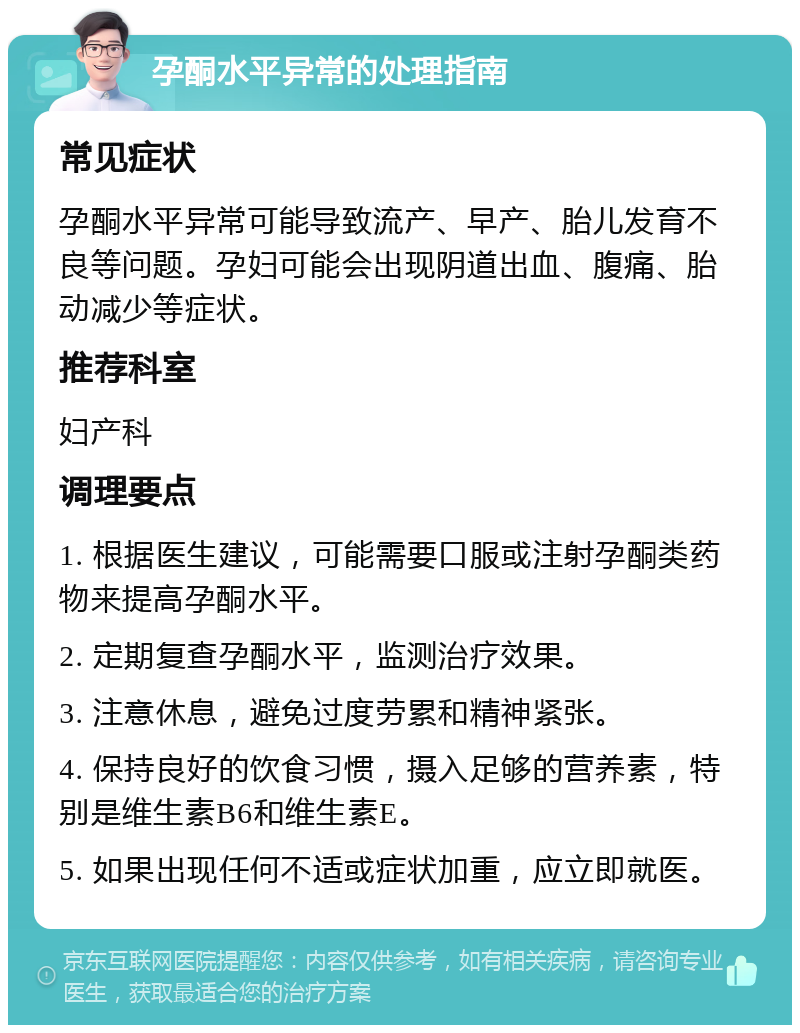 孕酮水平异常的处理指南 常见症状 孕酮水平异常可能导致流产、早产、胎儿发育不良等问题。孕妇可能会出现阴道出血、腹痛、胎动减少等症状。 推荐科室 妇产科 调理要点 1. 根据医生建议，可能需要口服或注射孕酮类药物来提高孕酮水平。 2. 定期复查孕酮水平，监测治疗效果。 3. 注意休息，避免过度劳累和精神紧张。 4. 保持良好的饮食习惯，摄入足够的营养素，特别是维生素B6和维生素E。 5. 如果出现任何不适或症状加重，应立即就医。