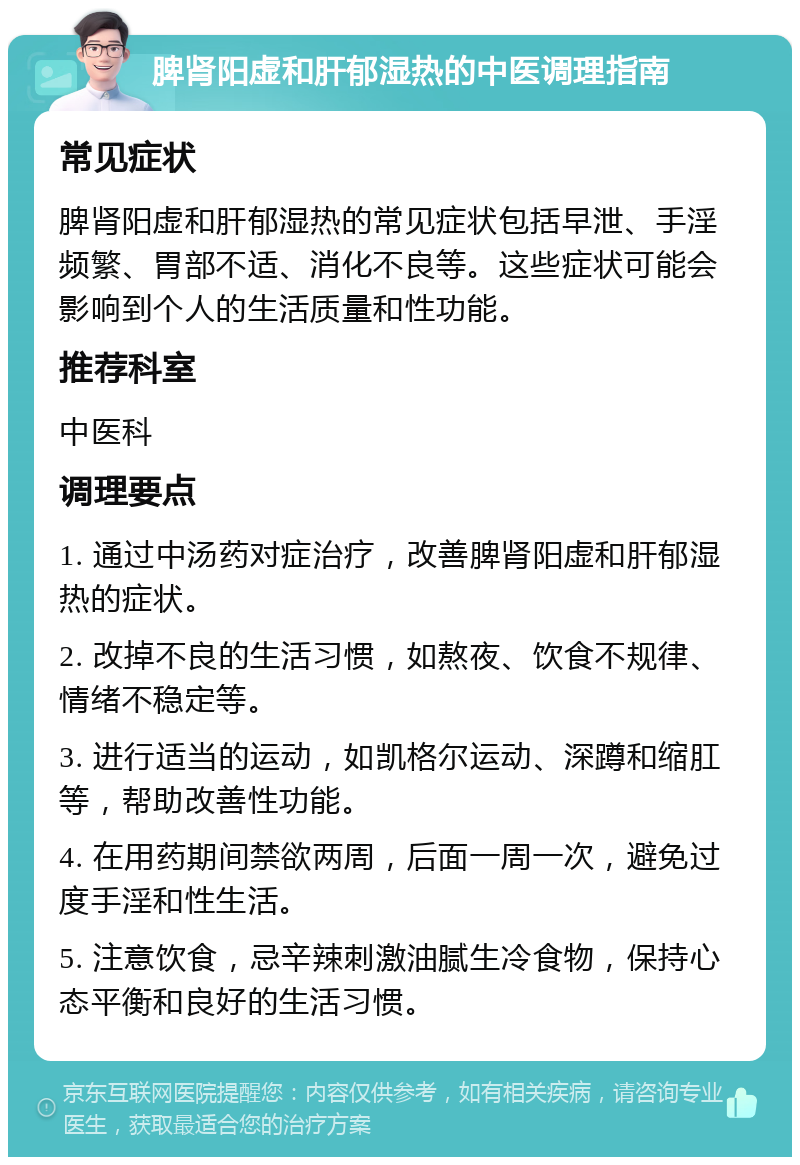 脾肾阳虚和肝郁湿热的中医调理指南 常见症状 脾肾阳虚和肝郁湿热的常见症状包括早泄、手淫频繁、胃部不适、消化不良等。这些症状可能会影响到个人的生活质量和性功能。 推荐科室 中医科 调理要点 1. 通过中汤药对症治疗，改善脾肾阳虚和肝郁湿热的症状。 2. 改掉不良的生活习惯，如熬夜、饮食不规律、情绪不稳定等。 3. 进行适当的运动，如凯格尔运动、深蹲和缩肛等，帮助改善性功能。 4. 在用药期间禁欲两周，后面一周一次，避免过度手淫和性生活。 5. 注意饮食，忌辛辣刺激油腻生冷食物，保持心态平衡和良好的生活习惯。