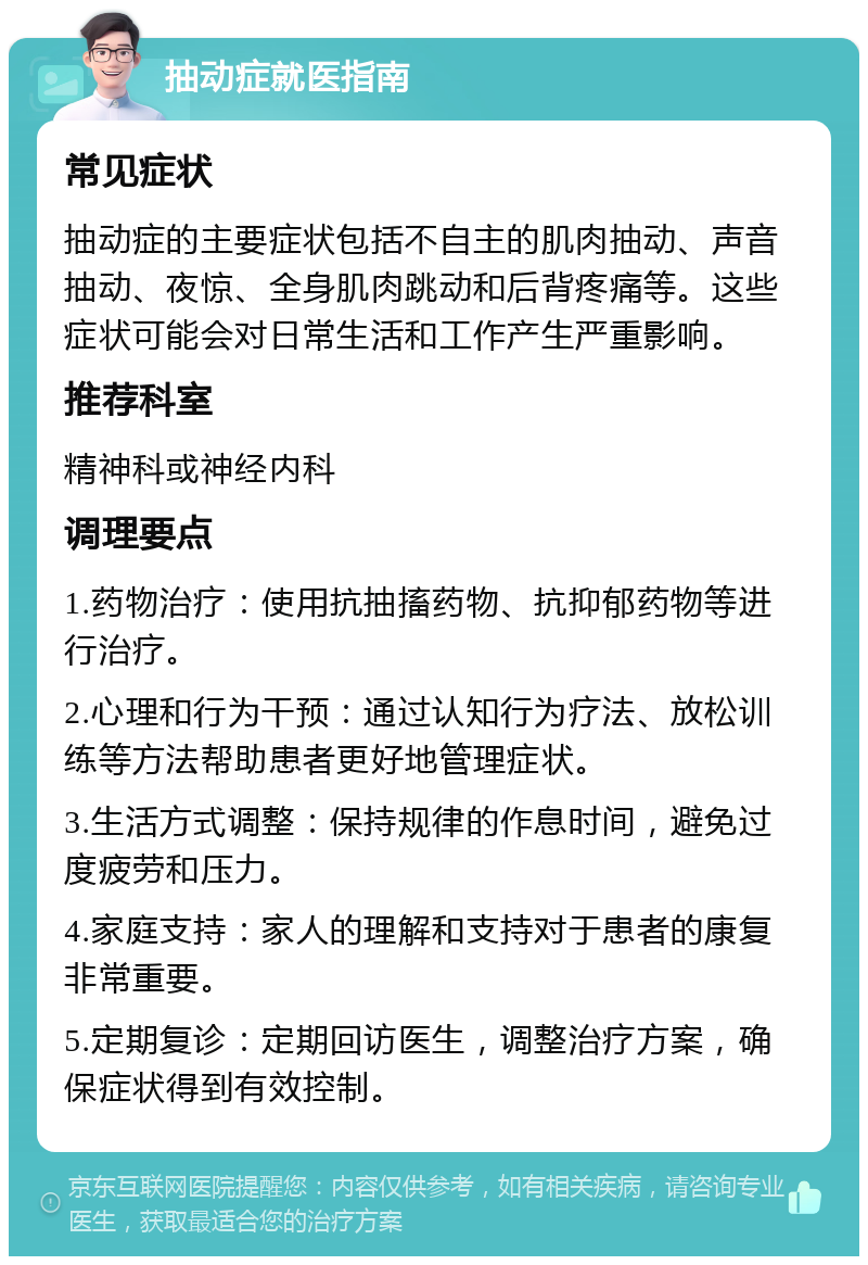 抽动症就医指南 常见症状 抽动症的主要症状包括不自主的肌肉抽动、声音抽动、夜惊、全身肌肉跳动和后背疼痛等。这些症状可能会对日常生活和工作产生严重影响。 推荐科室 精神科或神经内科 调理要点 1.药物治疗：使用抗抽搐药物、抗抑郁药物等进行治疗。 2.心理和行为干预：通过认知行为疗法、放松训练等方法帮助患者更好地管理症状。 3.生活方式调整：保持规律的作息时间，避免过度疲劳和压力。 4.家庭支持：家人的理解和支持对于患者的康复非常重要。 5.定期复诊：定期回访医生，调整治疗方案，确保症状得到有效控制。