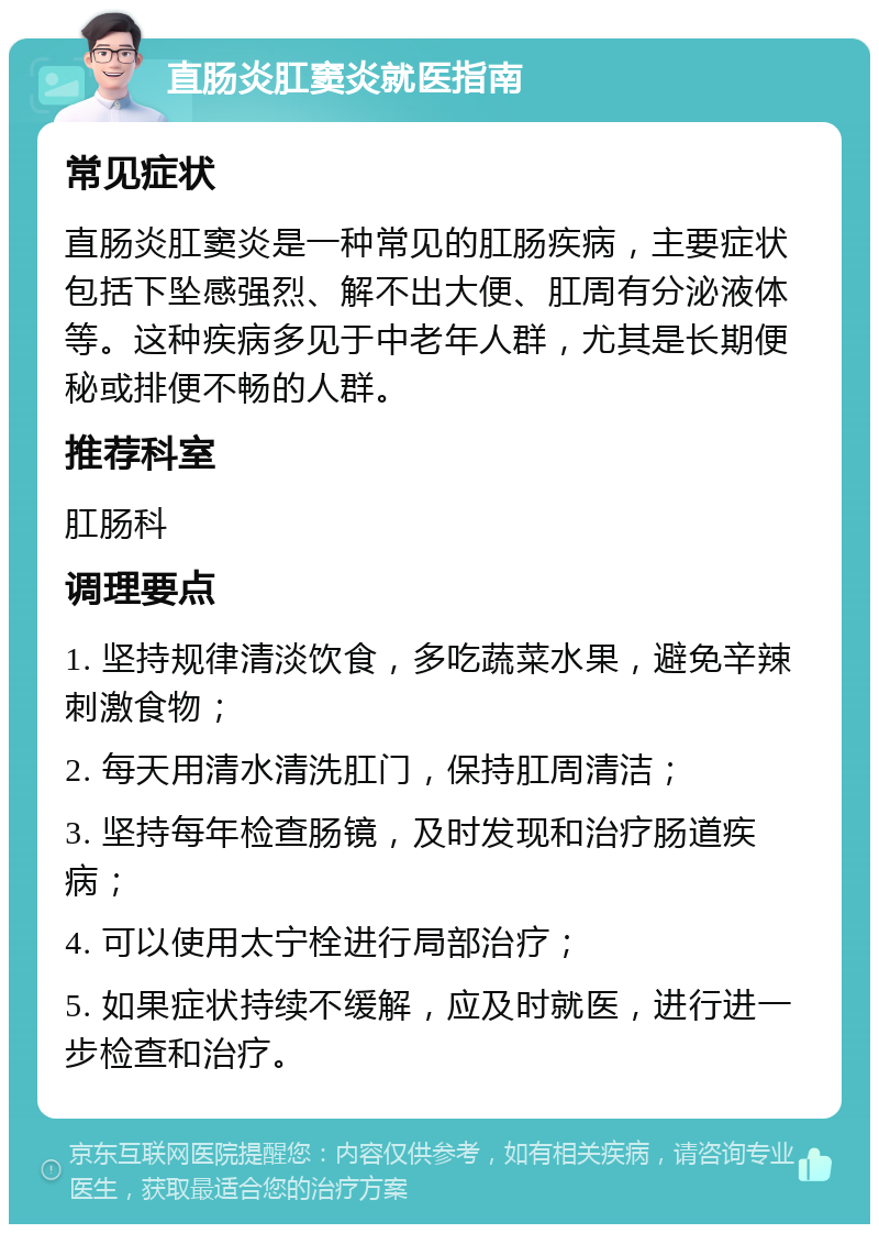 直肠炎肛窦炎就医指南 常见症状 直肠炎肛窦炎是一种常见的肛肠疾病，主要症状包括下坠感强烈、解不出大便、肛周有分泌液体等。这种疾病多见于中老年人群，尤其是长期便秘或排便不畅的人群。 推荐科室 肛肠科 调理要点 1. 坚持规律清淡饮食，多吃蔬菜水果，避免辛辣刺激食物； 2. 每天用清水清洗肛门，保持肛周清洁； 3. 坚持每年检查肠镜，及时发现和治疗肠道疾病； 4. 可以使用太宁栓进行局部治疗； 5. 如果症状持续不缓解，应及时就医，进行进一步检查和治疗。