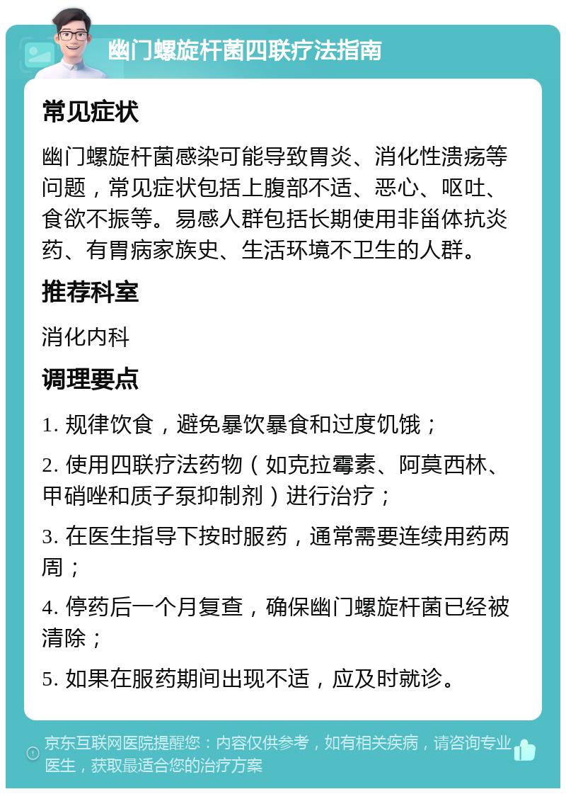 幽门螺旋杆菌四联疗法指南 常见症状 幽门螺旋杆菌感染可能导致胃炎、消化性溃疡等问题，常见症状包括上腹部不适、恶心、呕吐、食欲不振等。易感人群包括长期使用非甾体抗炎药、有胃病家族史、生活环境不卫生的人群。 推荐科室 消化内科 调理要点 1. 规律饮食，避免暴饮暴食和过度饥饿； 2. 使用四联疗法药物（如克拉霉素、阿莫西林、甲硝唑和质子泵抑制剂）进行治疗； 3. 在医生指导下按时服药，通常需要连续用药两周； 4. 停药后一个月复查，确保幽门螺旋杆菌已经被清除； 5. 如果在服药期间出现不适，应及时就诊。