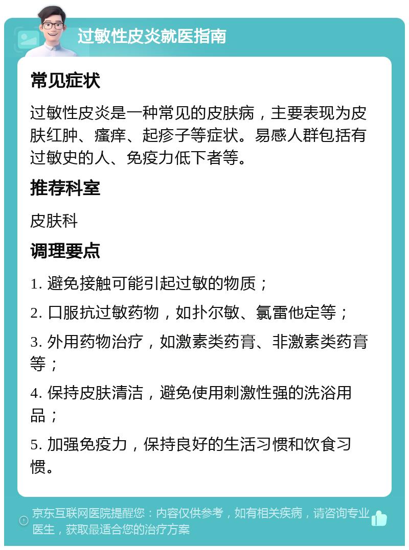 过敏性皮炎就医指南 常见症状 过敏性皮炎是一种常见的皮肤病，主要表现为皮肤红肿、瘙痒、起疹子等症状。易感人群包括有过敏史的人、免疫力低下者等。 推荐科室 皮肤科 调理要点 1. 避免接触可能引起过敏的物质； 2. 口服抗过敏药物，如扑尔敏、氯雷他定等； 3. 外用药物治疗，如激素类药膏、非激素类药膏等； 4. 保持皮肤清洁，避免使用刺激性强的洗浴用品； 5. 加强免疫力，保持良好的生活习惯和饮食习惯。