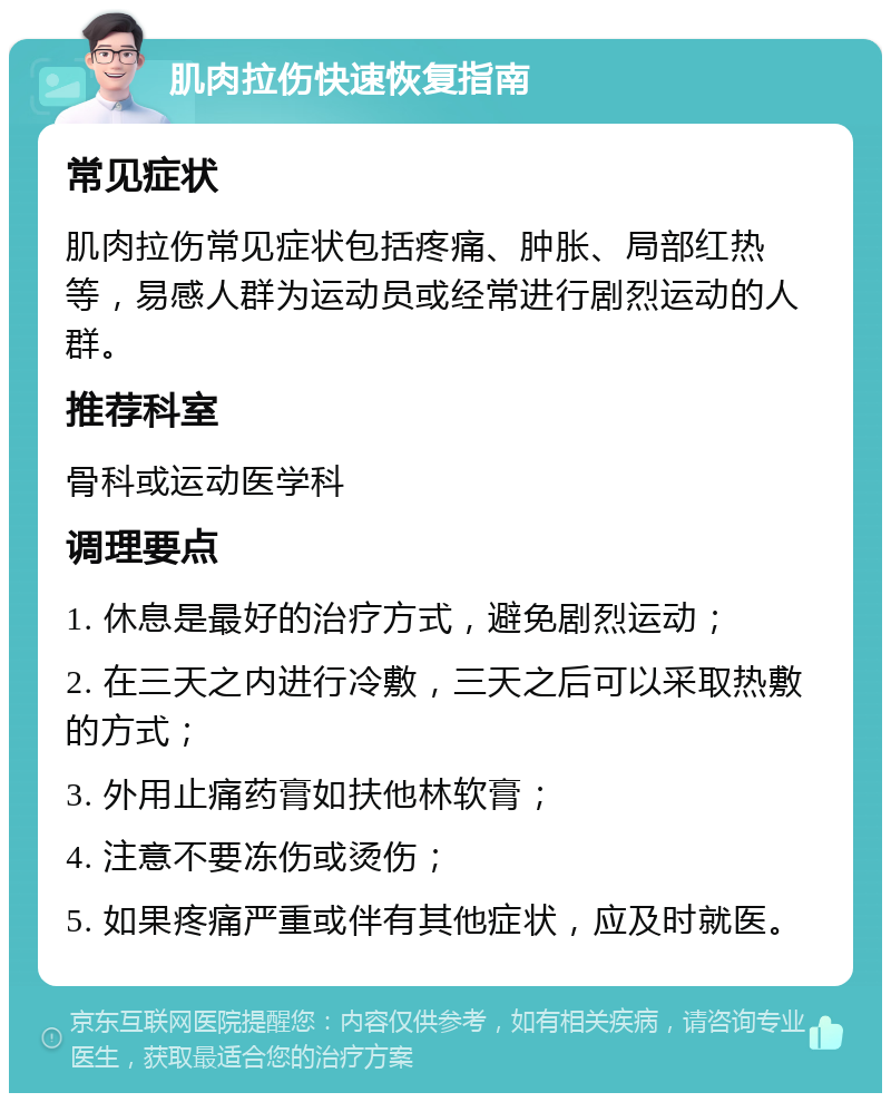 肌肉拉伤快速恢复指南 常见症状 肌肉拉伤常见症状包括疼痛、肿胀、局部红热等，易感人群为运动员或经常进行剧烈运动的人群。 推荐科室 骨科或运动医学科 调理要点 1. 休息是最好的治疗方式，避免剧烈运动； 2. 在三天之内进行冷敷，三天之后可以采取热敷的方式； 3. 外用止痛药膏如扶他林软膏； 4. 注意不要冻伤或烫伤； 5. 如果疼痛严重或伴有其他症状，应及时就医。