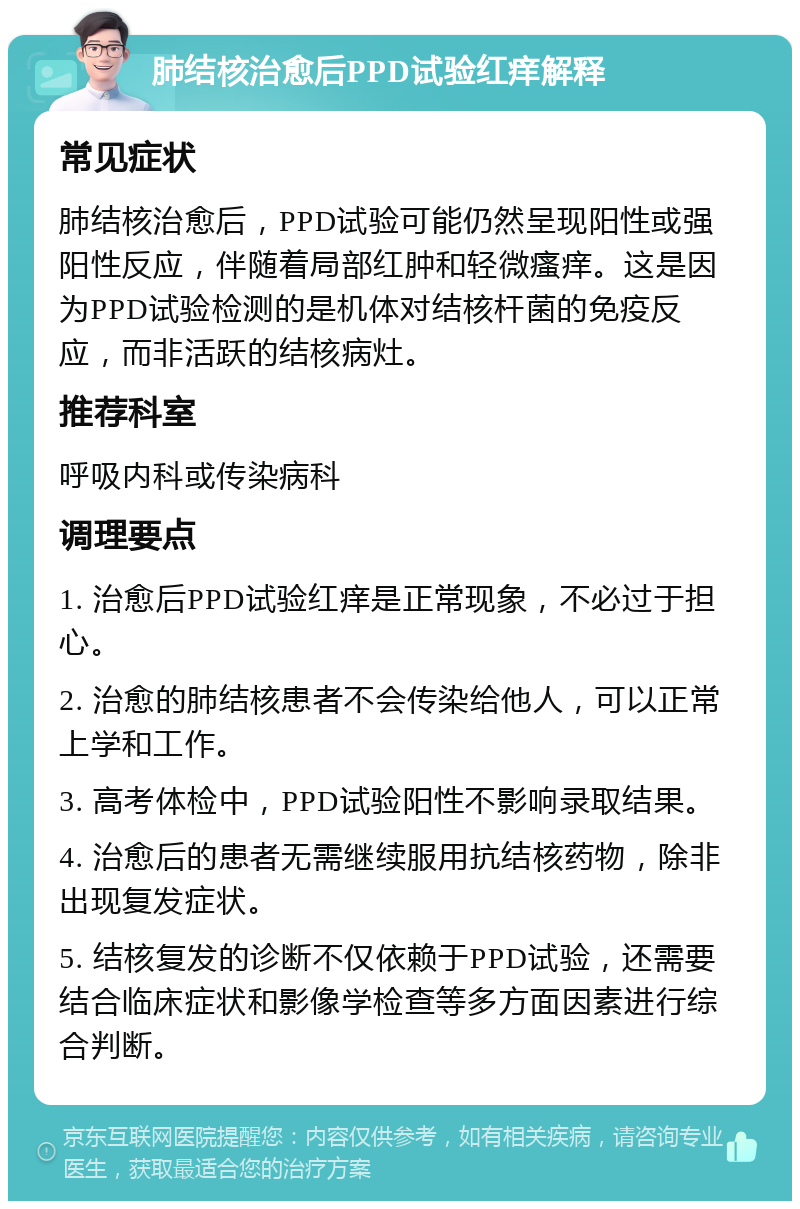 肺结核治愈后PPD试验红痒解释 常见症状 肺结核治愈后，PPD试验可能仍然呈现阳性或强阳性反应，伴随着局部红肿和轻微瘙痒。这是因为PPD试验检测的是机体对结核杆菌的免疫反应，而非活跃的结核病灶。 推荐科室 呼吸内科或传染病科 调理要点 1. 治愈后PPD试验红痒是正常现象，不必过于担心。 2. 治愈的肺结核患者不会传染给他人，可以正常上学和工作。 3. 高考体检中，PPD试验阳性不影响录取结果。 4. 治愈后的患者无需继续服用抗结核药物，除非出现复发症状。 5. 结核复发的诊断不仅依赖于PPD试验，还需要结合临床症状和影像学检查等多方面因素进行综合判断。