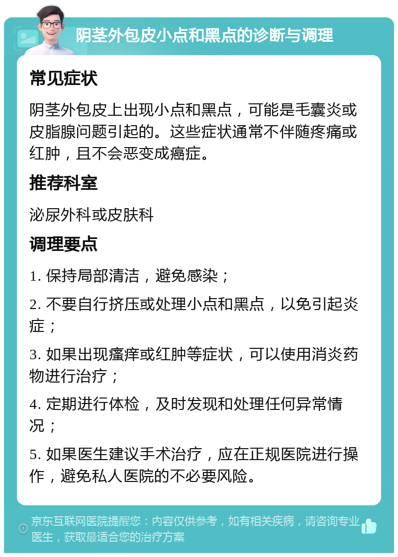 阴茎外包皮小点和黑点的诊断与调理 常见症状 阴茎外包皮上出现小点和黑点，可能是毛囊炎或皮脂腺问题引起的。这些症状通常不伴随疼痛或红肿，且不会恶变成癌症。 推荐科室 泌尿外科或皮肤科 调理要点 1. 保持局部清洁，避免感染； 2. 不要自行挤压或处理小点和黑点，以免引起炎症； 3. 如果出现瘙痒或红肿等症状，可以使用消炎药物进行治疗； 4. 定期进行体检，及时发现和处理任何异常情况； 5. 如果医生建议手术治疗，应在正规医院进行操作，避免私人医院的不必要风险。