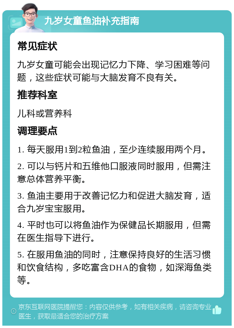 九岁女童鱼油补充指南 常见症状 九岁女童可能会出现记忆力下降、学习困难等问题，这些症状可能与大脑发育不良有关。 推荐科室 儿科或营养科 调理要点 1. 每天服用1到2粒鱼油，至少连续服用两个月。 2. 可以与钙片和五维他口服液同时服用，但需注意总体营养平衡。 3. 鱼油主要用于改善记忆力和促进大脑发育，适合九岁宝宝服用。 4. 平时也可以将鱼油作为保健品长期服用，但需在医生指导下进行。 5. 在服用鱼油的同时，注意保持良好的生活习惯和饮食结构，多吃富含DHA的食物，如深海鱼类等。