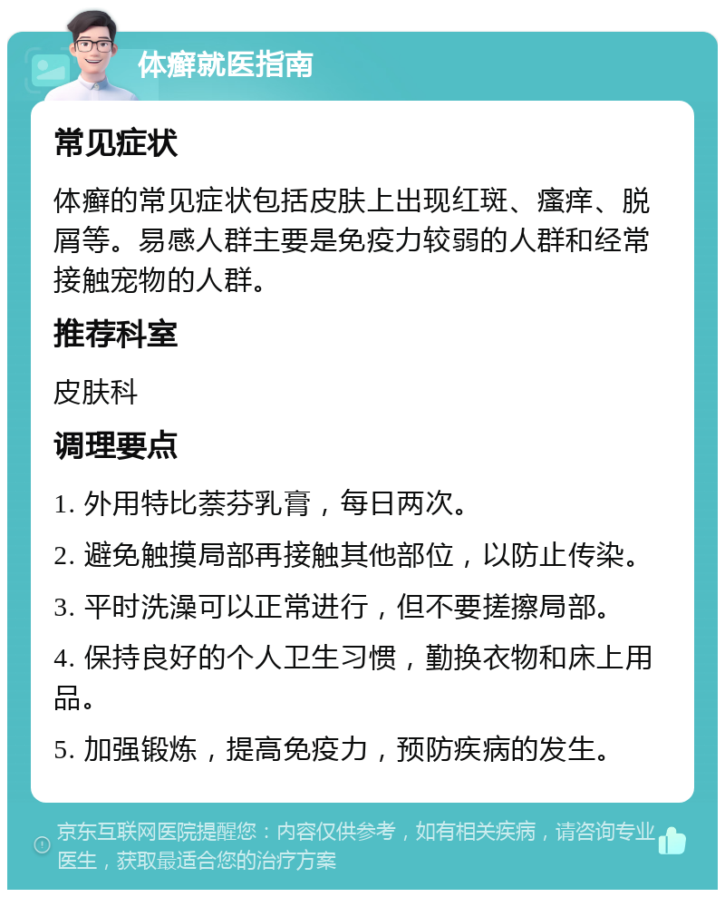 体癣就医指南 常见症状 体癣的常见症状包括皮肤上出现红斑、瘙痒、脱屑等。易感人群主要是免疫力较弱的人群和经常接触宠物的人群。 推荐科室 皮肤科 调理要点 1. 外用特比萘芬乳膏，每日两次。 2. 避免触摸局部再接触其他部位，以防止传染。 3. 平时洗澡可以正常进行，但不要搓擦局部。 4. 保持良好的个人卫生习惯，勤换衣物和床上用品。 5. 加强锻炼，提高免疫力，预防疾病的发生。