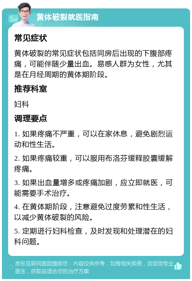 黄体破裂就医指南 常见症状 黄体破裂的常见症状包括同房后出现的下腹部疼痛，可能伴随少量出血。易感人群为女性，尤其是在月经周期的黄体期阶段。 推荐科室 妇科 调理要点 1. 如果疼痛不严重，可以在家休息，避免剧烈运动和性生活。 2. 如果疼痛较重，可以服用布洛芬缓释胶囊缓解疼痛。 3. 如果出血量增多或疼痛加剧，应立即就医，可能需要手术治疗。 4. 在黄体期阶段，注意避免过度劳累和性生活，以减少黄体破裂的风险。 5. 定期进行妇科检查，及时发现和处理潜在的妇科问题。