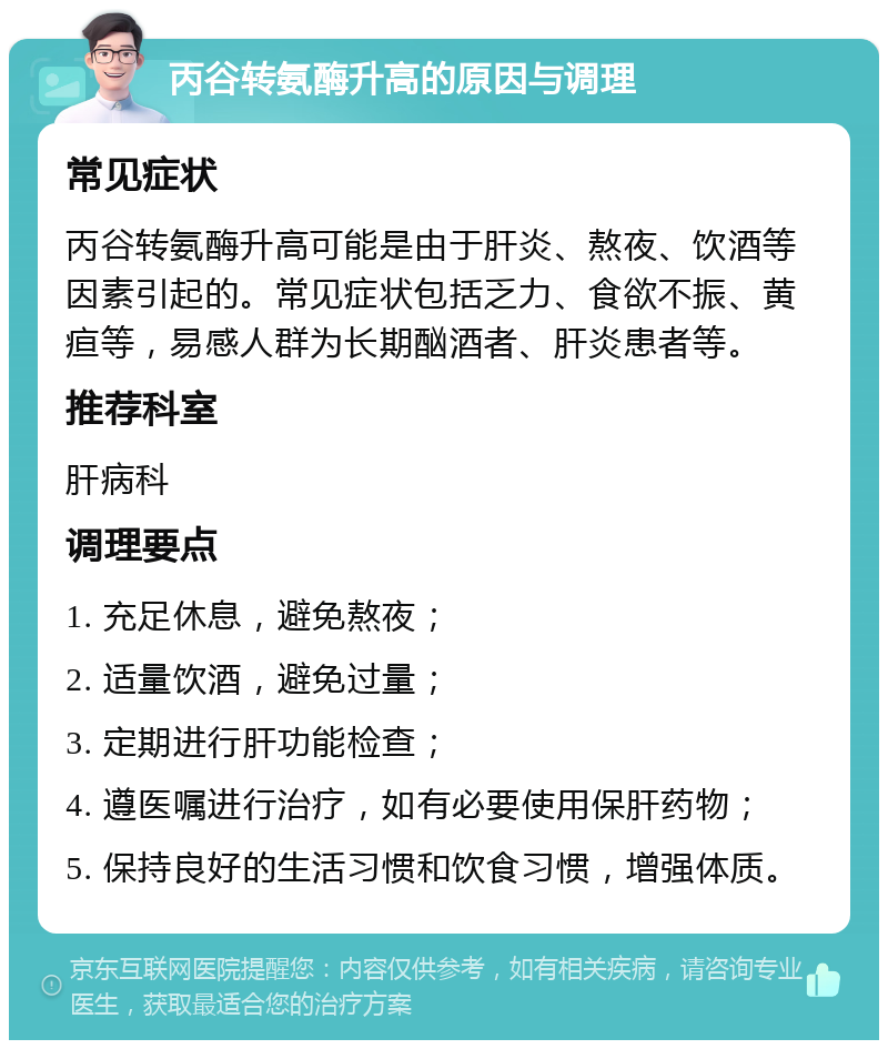 丙谷转氨酶升高的原因与调理 常见症状 丙谷转氨酶升高可能是由于肝炎、熬夜、饮酒等因素引起的。常见症状包括乏力、食欲不振、黄疸等，易感人群为长期酗酒者、肝炎患者等。 推荐科室 肝病科 调理要点 1. 充足休息，避免熬夜； 2. 适量饮酒，避免过量； 3. 定期进行肝功能检查； 4. 遵医嘱进行治疗，如有必要使用保肝药物； 5. 保持良好的生活习惯和饮食习惯，增强体质。