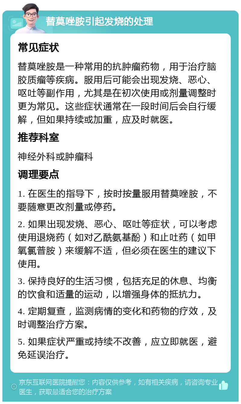 替莫唑胺引起发烧的处理 常见症状 替莫唑胺是一种常用的抗肿瘤药物，用于治疗脑胶质瘤等疾病。服用后可能会出现发烧、恶心、呕吐等副作用，尤其是在初次使用或剂量调整时更为常见。这些症状通常在一段时间后会自行缓解，但如果持续或加重，应及时就医。 推荐科室 神经外科或肿瘤科 调理要点 1. 在医生的指导下，按时按量服用替莫唑胺，不要随意更改剂量或停药。 2. 如果出现发烧、恶心、呕吐等症状，可以考虑使用退烧药（如对乙酰氨基酚）和止吐药（如甲氧氯普胺）来缓解不适，但必须在医生的建议下使用。 3. 保持良好的生活习惯，包括充足的休息、均衡的饮食和适量的运动，以增强身体的抵抗力。 4. 定期复查，监测病情的变化和药物的疗效，及时调整治疗方案。 5. 如果症状严重或持续不改善，应立即就医，避免延误治疗。