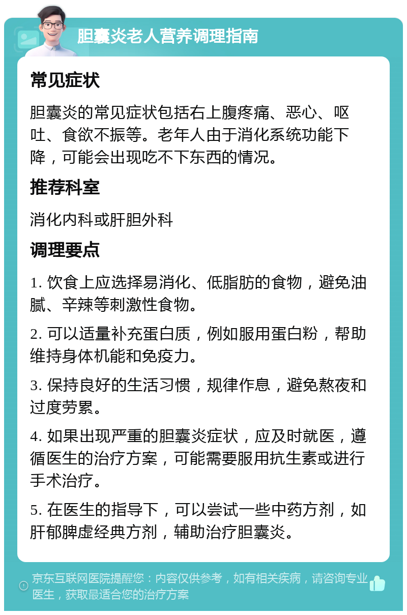 胆囊炎老人营养调理指南 常见症状 胆囊炎的常见症状包括右上腹疼痛、恶心、呕吐、食欲不振等。老年人由于消化系统功能下降，可能会出现吃不下东西的情况。 推荐科室 消化内科或肝胆外科 调理要点 1. 饮食上应选择易消化、低脂肪的食物，避免油腻、辛辣等刺激性食物。 2. 可以适量补充蛋白质，例如服用蛋白粉，帮助维持身体机能和免疫力。 3. 保持良好的生活习惯，规律作息，避免熬夜和过度劳累。 4. 如果出现严重的胆囊炎症状，应及时就医，遵循医生的治疗方案，可能需要服用抗生素或进行手术治疗。 5. 在医生的指导下，可以尝试一些中药方剂，如肝郁脾虚经典方剂，辅助治疗胆囊炎。