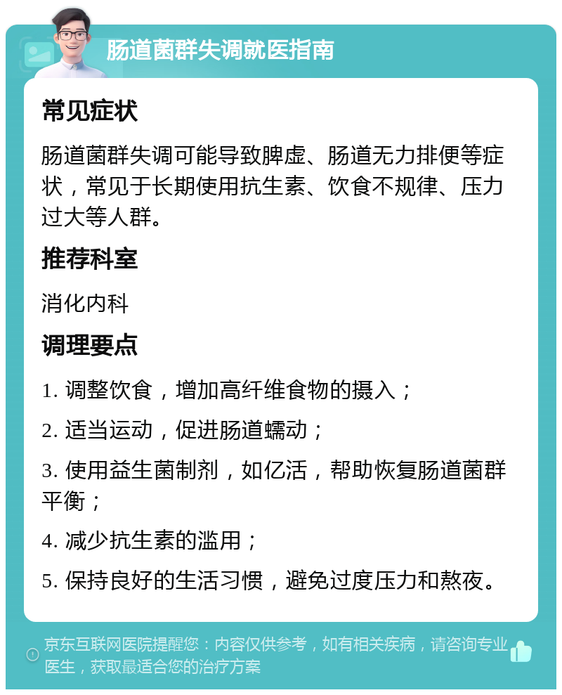 肠道菌群失调就医指南 常见症状 肠道菌群失调可能导致脾虚、肠道无力排便等症状，常见于长期使用抗生素、饮食不规律、压力过大等人群。 推荐科室 消化内科 调理要点 1. 调整饮食，增加高纤维食物的摄入； 2. 适当运动，促进肠道蠕动； 3. 使用益生菌制剂，如亿活，帮助恢复肠道菌群平衡； 4. 减少抗生素的滥用； 5. 保持良好的生活习惯，避免过度压力和熬夜。