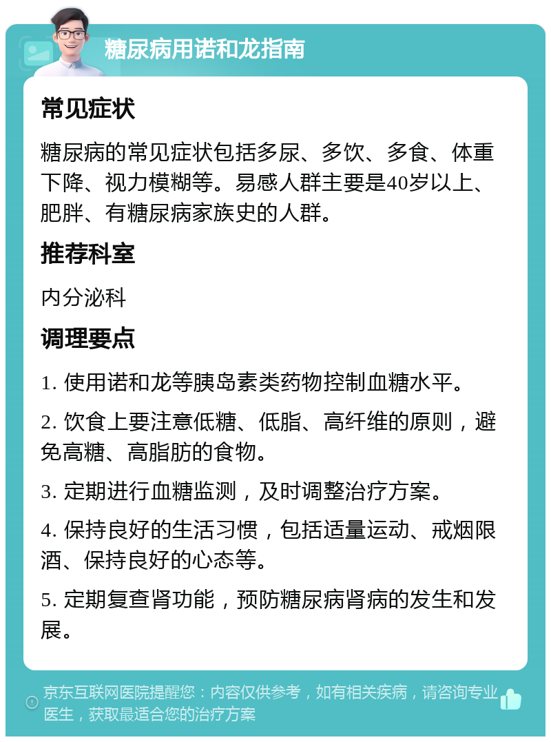 糖尿病用诺和龙指南 常见症状 糖尿病的常见症状包括多尿、多饮、多食、体重下降、视力模糊等。易感人群主要是40岁以上、肥胖、有糖尿病家族史的人群。 推荐科室 内分泌科 调理要点 1. 使用诺和龙等胰岛素类药物控制血糖水平。 2. 饮食上要注意低糖、低脂、高纤维的原则，避免高糖、高脂肪的食物。 3. 定期进行血糖监测，及时调整治疗方案。 4. 保持良好的生活习惯，包括适量运动、戒烟限酒、保持良好的心态等。 5. 定期复查肾功能，预防糖尿病肾病的发生和发展。