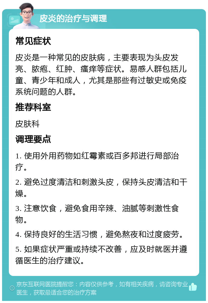 皮炎的治疗与调理 常见症状 皮炎是一种常见的皮肤病，主要表现为头皮发亮、脓疱、红肿、瘙痒等症状。易感人群包括儿童、青少年和成人，尤其是那些有过敏史或免疫系统问题的人群。 推荐科室 皮肤科 调理要点 1. 使用外用药物如红霉素或百多邦进行局部治疗。 2. 避免过度清洁和刺激头皮，保持头皮清洁和干燥。 3. 注意饮食，避免食用辛辣、油腻等刺激性食物。 4. 保持良好的生活习惯，避免熬夜和过度疲劳。 5. 如果症状严重或持续不改善，应及时就医并遵循医生的治疗建议。