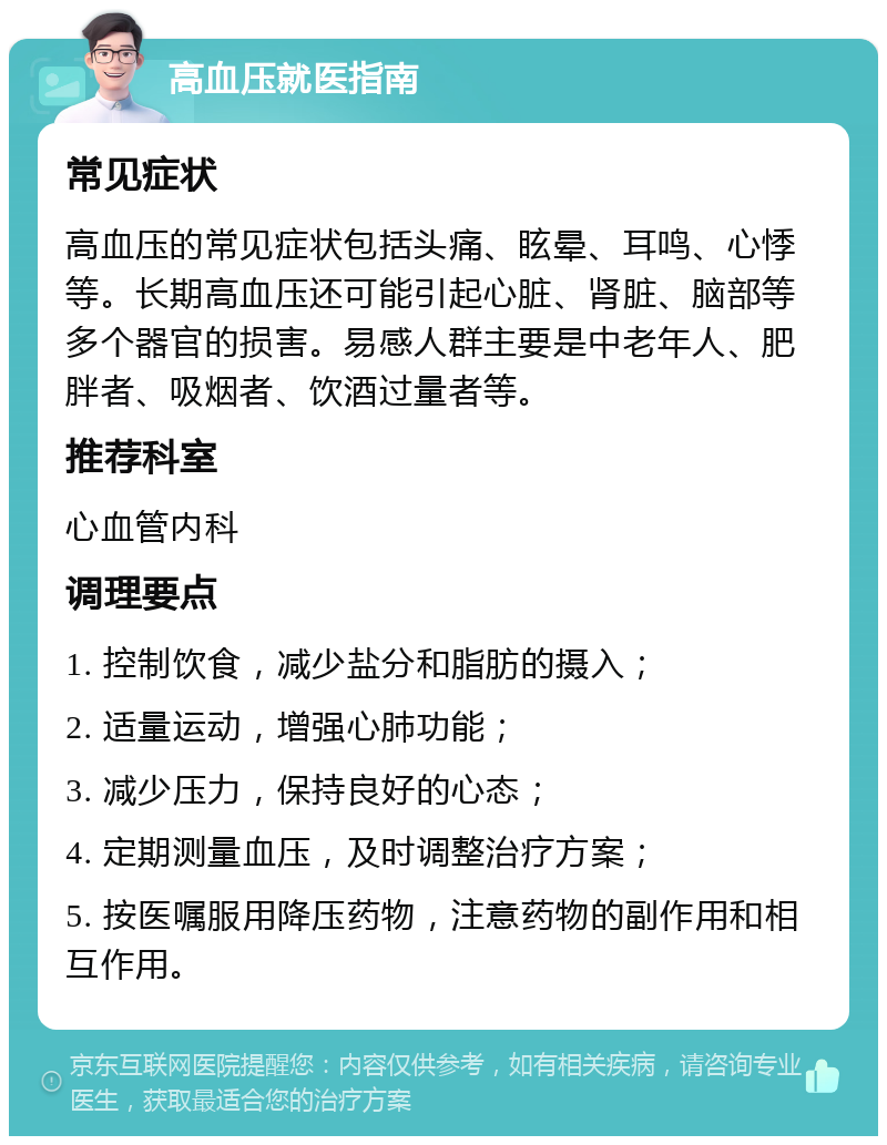 高血压就医指南 常见症状 高血压的常见症状包括头痛、眩晕、耳鸣、心悸等。长期高血压还可能引起心脏、肾脏、脑部等多个器官的损害。易感人群主要是中老年人、肥胖者、吸烟者、饮酒过量者等。 推荐科室 心血管内科 调理要点 1. 控制饮食，减少盐分和脂肪的摄入； 2. 适量运动，增强心肺功能； 3. 减少压力，保持良好的心态； 4. 定期测量血压，及时调整治疗方案； 5. 按医嘱服用降压药物，注意药物的副作用和相互作用。