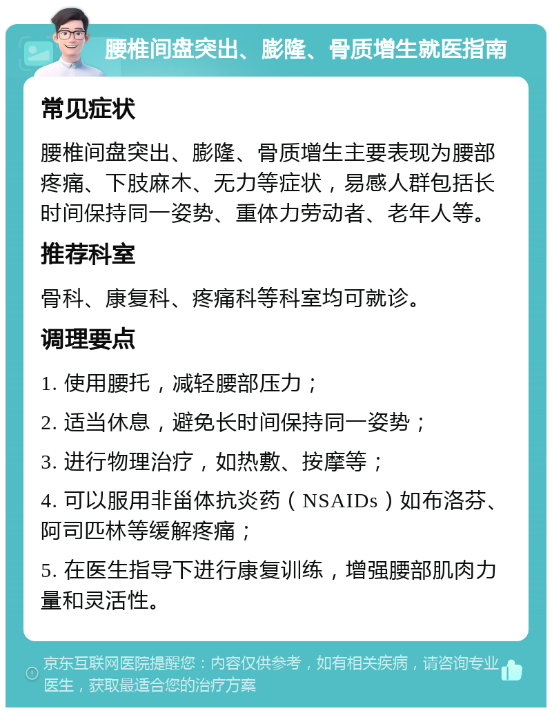 腰椎间盘突出、膨隆、骨质增生就医指南 常见症状 腰椎间盘突出、膨隆、骨质增生主要表现为腰部疼痛、下肢麻木、无力等症状，易感人群包括长时间保持同一姿势、重体力劳动者、老年人等。 推荐科室 骨科、康复科、疼痛科等科室均可就诊。 调理要点 1. 使用腰托，减轻腰部压力； 2. 适当休息，避免长时间保持同一姿势； 3. 进行物理治疗，如热敷、按摩等； 4. 可以服用非甾体抗炎药（NSAIDs）如布洛芬、阿司匹林等缓解疼痛； 5. 在医生指导下进行康复训练，增强腰部肌肉力量和灵活性。